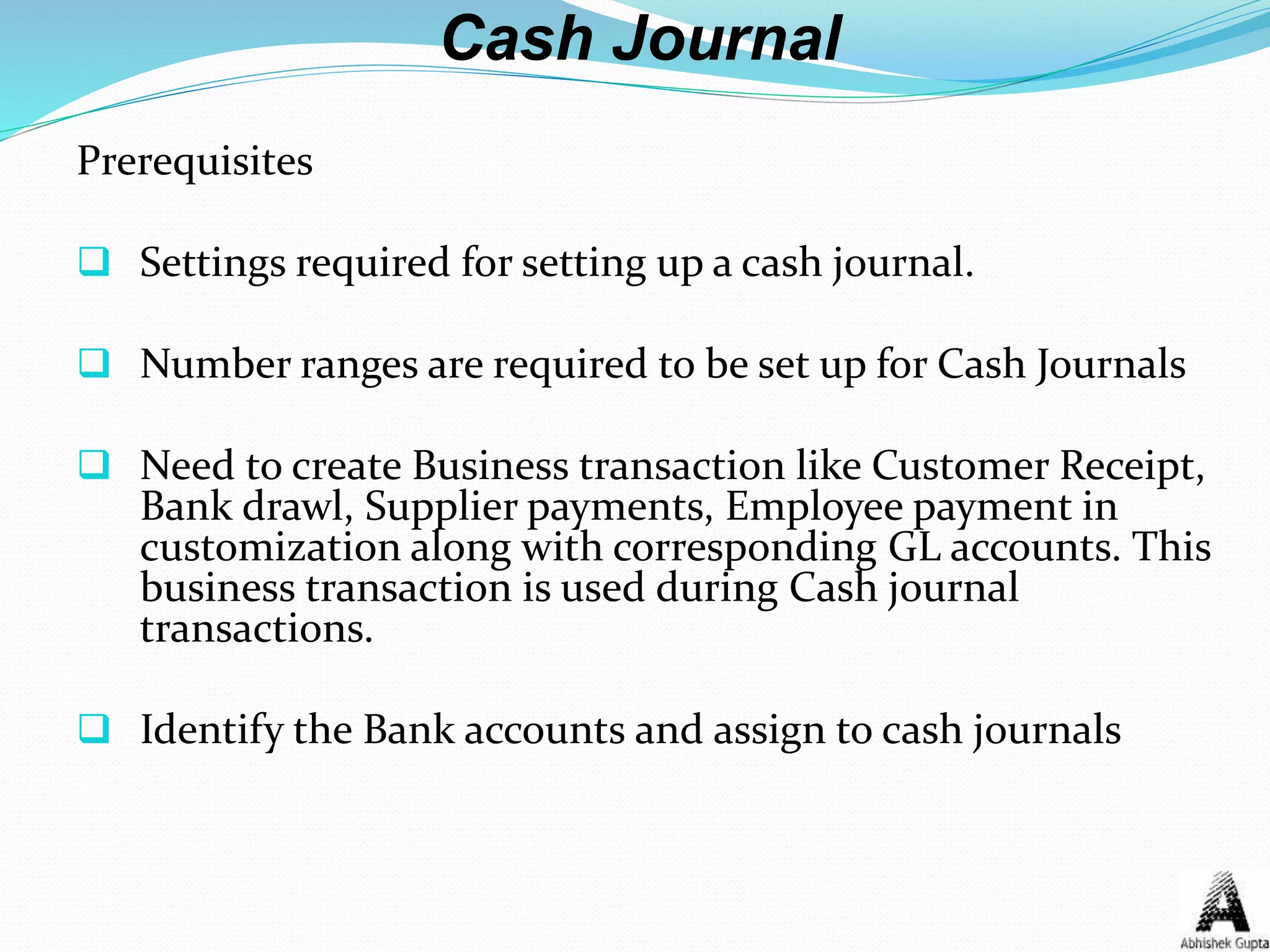 Cash Journal
Prerequisites
 Settings required for setting up a cash journal.
 Number ranges are required to be set up for Cash Journals
 Need to create Business transaction like Customer Receipt,
Bank drawl, Supplier payments, Employee payment in
customization along with corresponding GL accounts. This
business transaction is used during Cash journal
transactions.
 Identify the Bank accounts and assign to cash journals
 