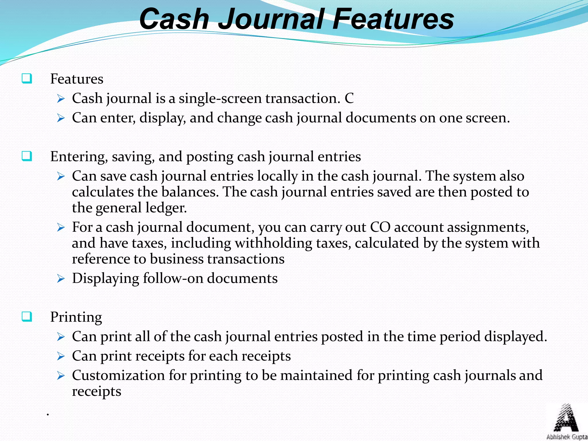 Cash Journal Features
 Features
 Cash journal is a single-screen transaction. C
 Can enter, display, and change cash journal documents on one screen.
 Entering, saving, and posting cash journal entries
 Can save cash journal entries locally in the cash journal. The system also
calculates the balances. The cash journal entries saved are then posted to
the general ledger.
 For a cash journal document, you can carry out CO account assignments,
and have taxes, including withholding taxes, calculated by the system with
reference to business transactions
 Displaying follow-on documents
 Printing
 Can print all of the cash journal entries posted in the time period displayed.
 Can print receipts for each receipts
 Customization for printing to be maintained for printing cash journals and
receipts
.
 