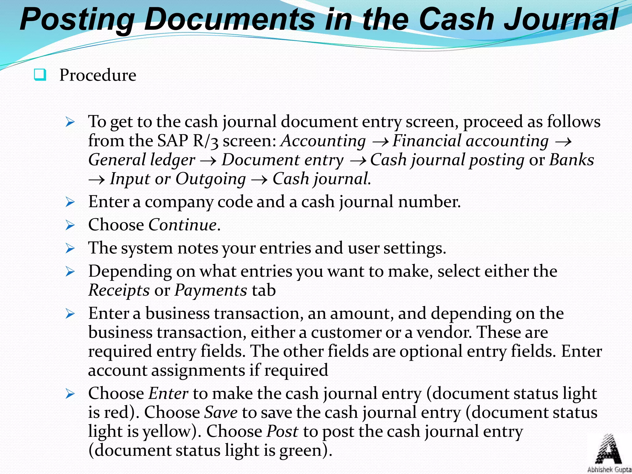 Posting Documents in the Cash Journal
 Procedure
 To get to the cash journal document entry screen, proceed as follows
from the SAP R/3 screen: Accounting  Financial accounting 
General ledger  Document entry  Cash journal posting or Banks
 Input or Outgoing  Cash journal.
 Enter a company code and a cash journal number.
 Choose Continue.
 The system notes your entries and user settings.
 Depending on what entries you want to make, select either the
Receipts or Payments tab
 Enter a business transaction, an amount, and depending on the
business transaction, either a customer or a vendor. These are
required entry fields. The other fields are optional entry fields. Enter
account assignments if required
 Choose Enter to make the cash journal entry (document status light
is red). Choose Save to save the cash journal entry (document status
light is yellow). Choose Post to post the cash journal entry
(document status light is green).
 