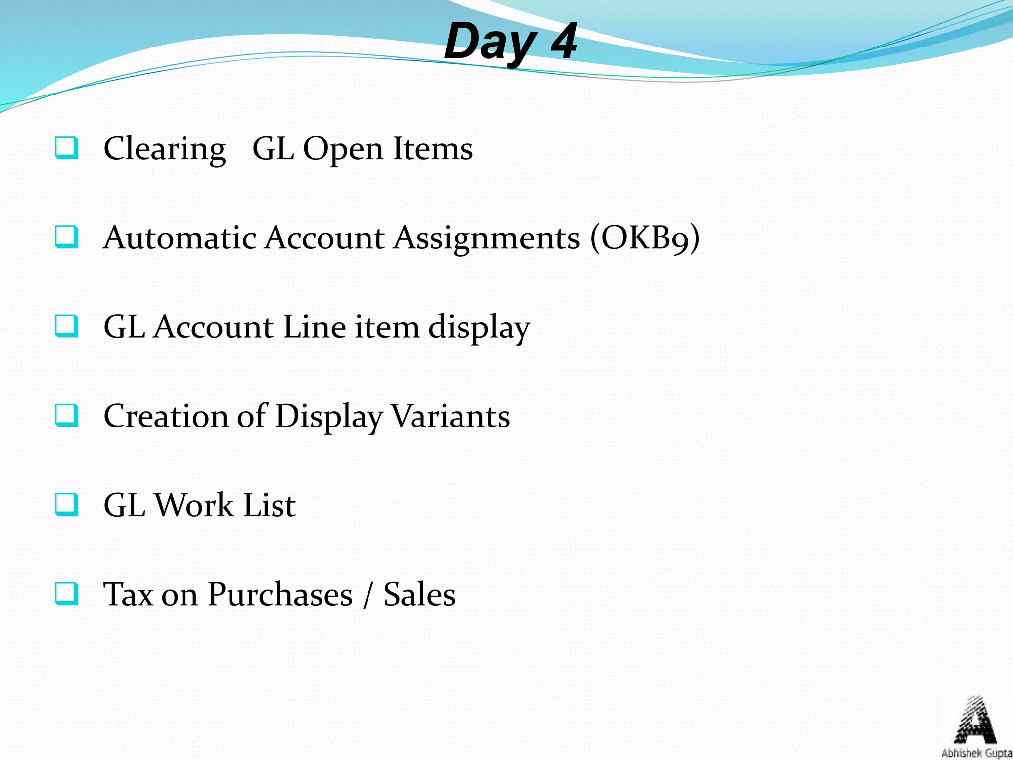 Day 4
 Clearing GL Open Items
 Automatic Account Assignments (OKB9)
 GL Account Line item display
 Creation of Display Variants
 GL Work List
 Tax on Purchases / Sales
 