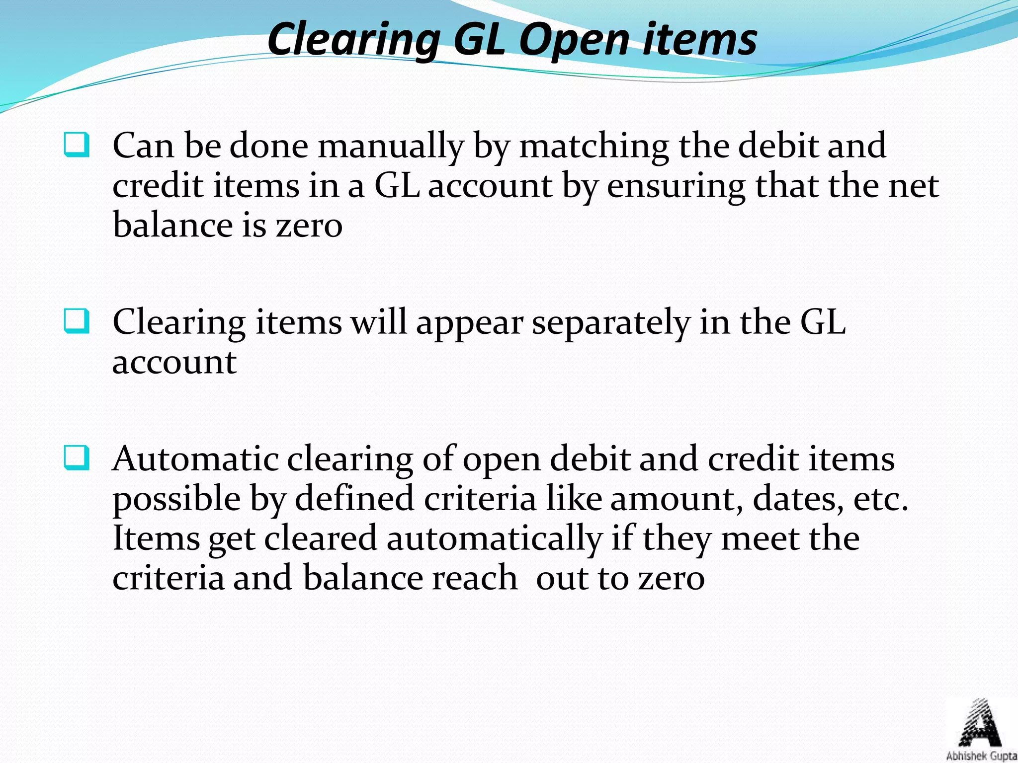 Clearing GL Open items
 Can be done manually by matching the debit and
credit items in a GL account by ensuring that the net
balance is zero
 Clearing items will appear separately in the GL
account
 Automatic clearing of open debit and credit items
possible by defined criteria like amount, dates, etc.
Items get cleared automatically if they meet the
criteria and balance reach out to zero
 