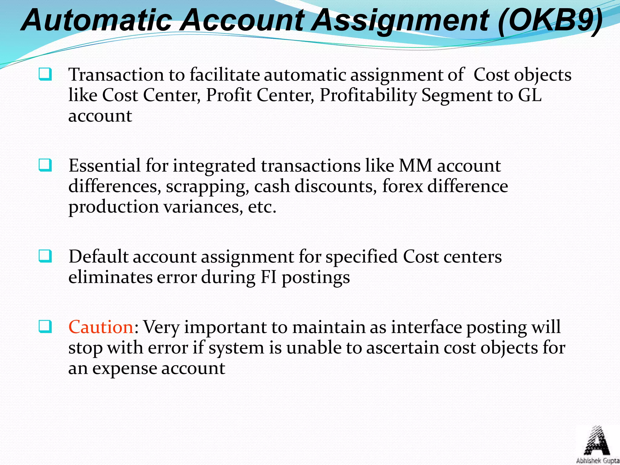 Automatic Account Assignment (OKB9)
 Transaction to facilitate automatic assignment of Cost objects
like Cost Center, Profit Center, Profitability Segment to GL
account
 Essential for integrated transactions like MM account
differences, scrapping, cash discounts, forex difference
production variances, etc.
 Default account assignment for specified Cost centers
eliminates error during FI postings
 Caution: Very important to maintain as interface posting will
stop with error if system is unable to ascertain cost objects for
an expense account
 