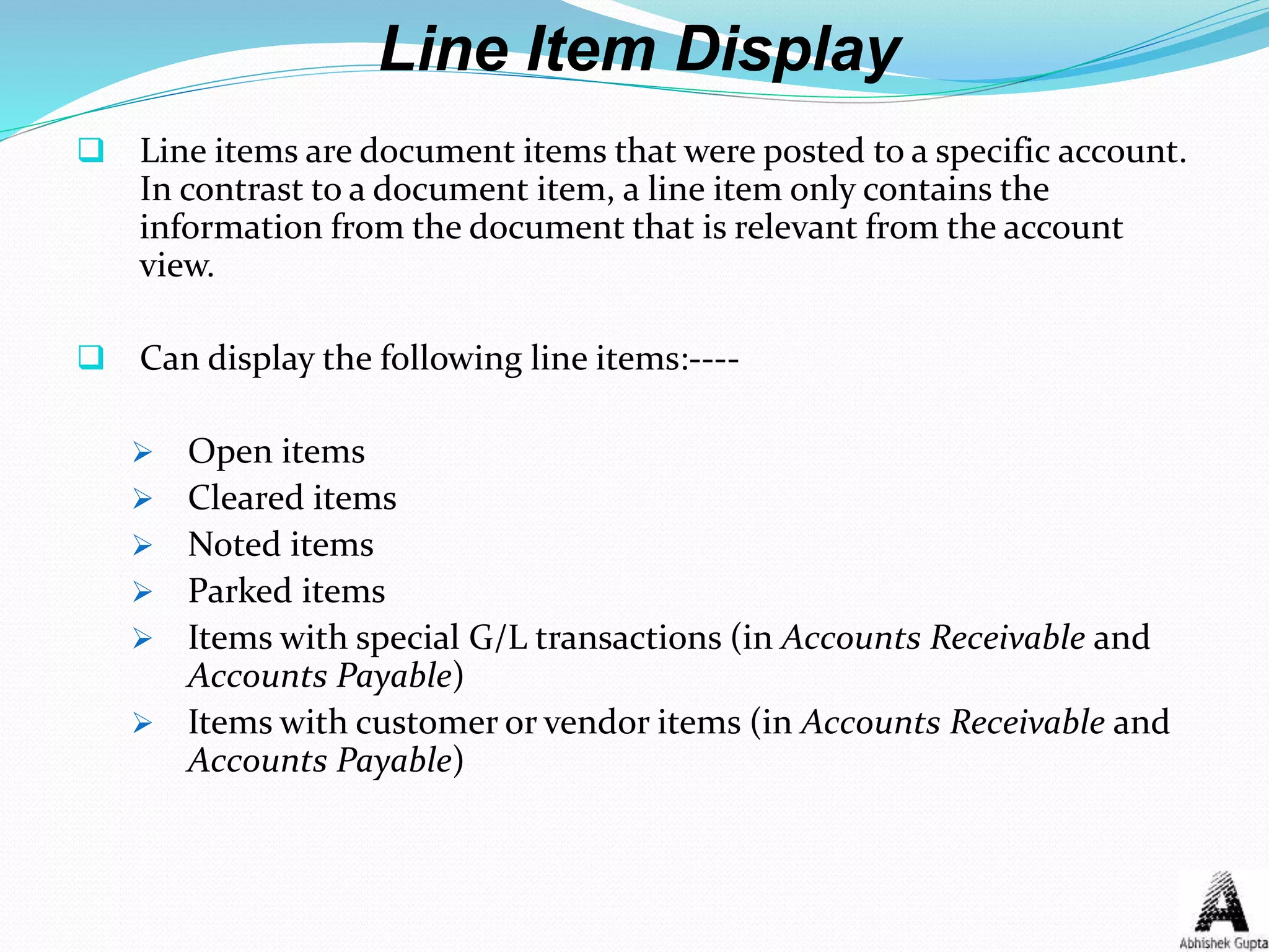 Line Item Display
 Line items are document items that were posted to a specific account.
In contrast to a document item, a line item only contains the
information from the document that is relevant from the account
view.
 Can display the following line items:----
 Open items
 Cleared items
 Noted items
 Parked items
 Items with special G/L transactions (in Accounts Receivable and
Accounts Payable)
 Items with customer or vendor items (in Accounts Receivable and
Accounts Payable)
 