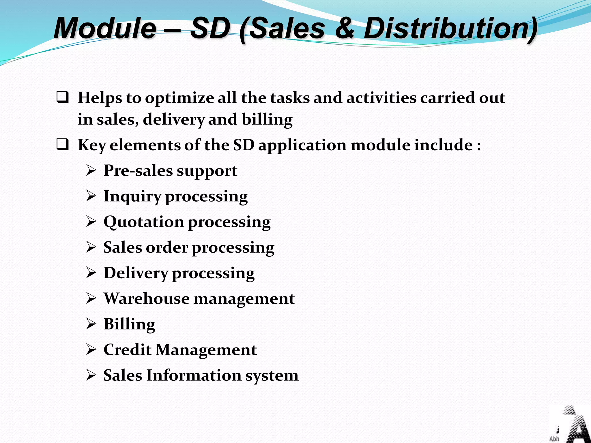 Module – SD (Sales & Distribution)
 Helps to optimize all the tasks and activities carried out
in sales, delivery and billing
 Key elements of the SD application module include :
 Pre-sales support
 Inquiry processing
 Quotation processing
 Sales order processing
 Delivery processing
 Warehouse management
 Billing
 Credit Management
 Sales Information system
 