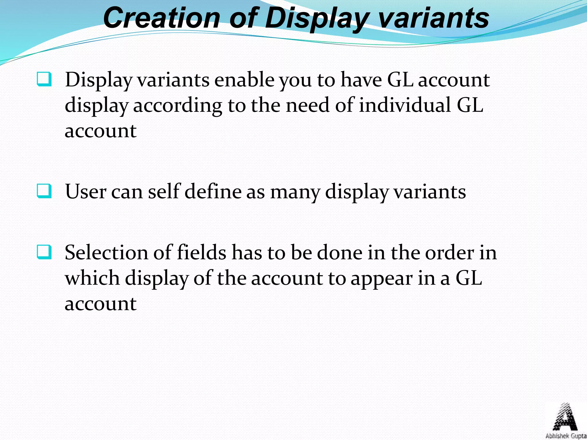 Creation of Display variants
 Display variants enable you to have GL account
display according to the need of individual GL
account
 User can self define as many display variants
 Selection of fields has to be done in the order in
which display of the account to appear in a GL
account
 