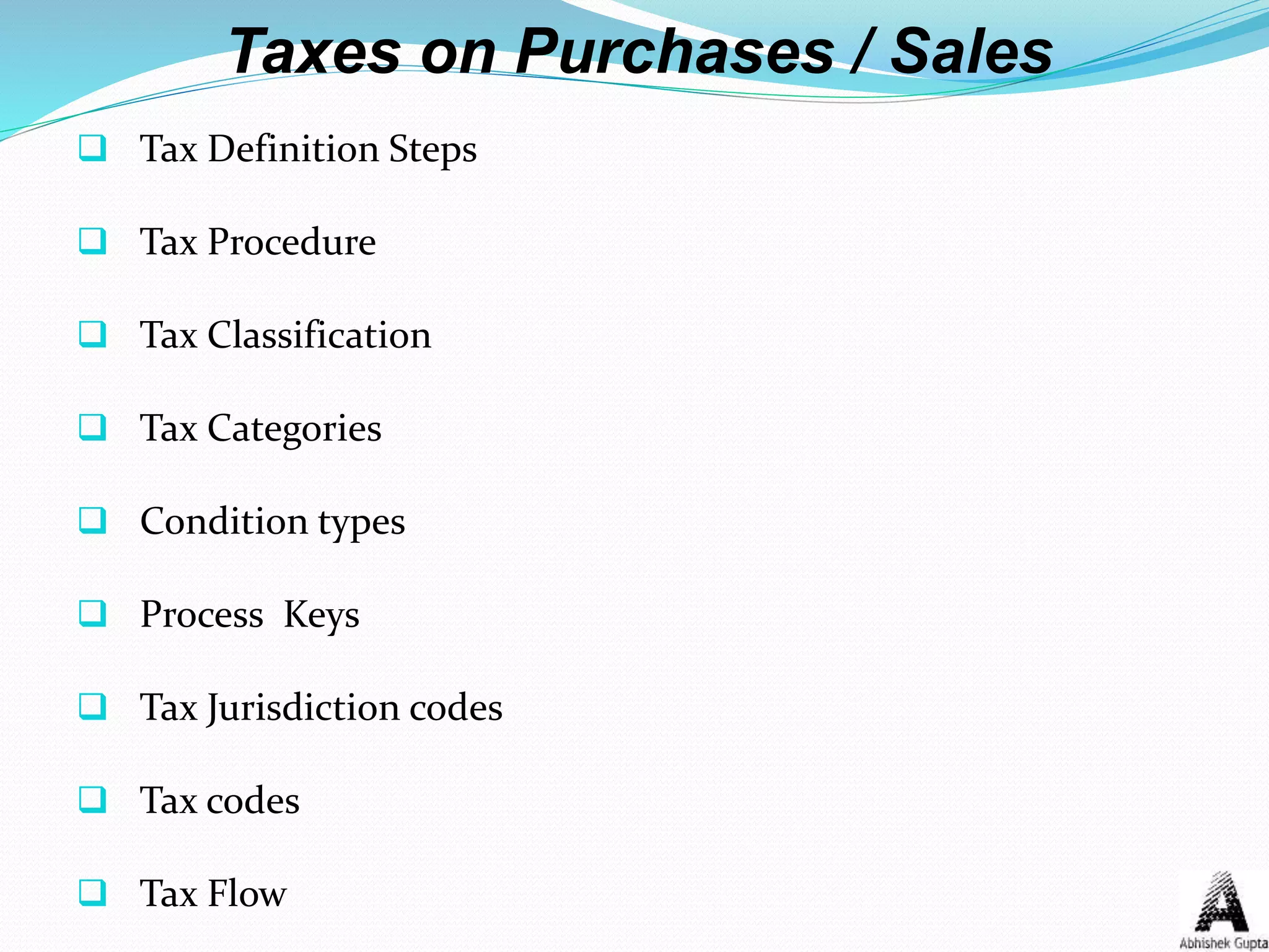 Taxes on Purchases / Sales
 Tax Definition Steps
 Tax Procedure
 Tax Classification
 Tax Categories
 Condition types
 Process Keys
 Tax Jurisdiction codes
 Tax codes
 Tax Flow
 
