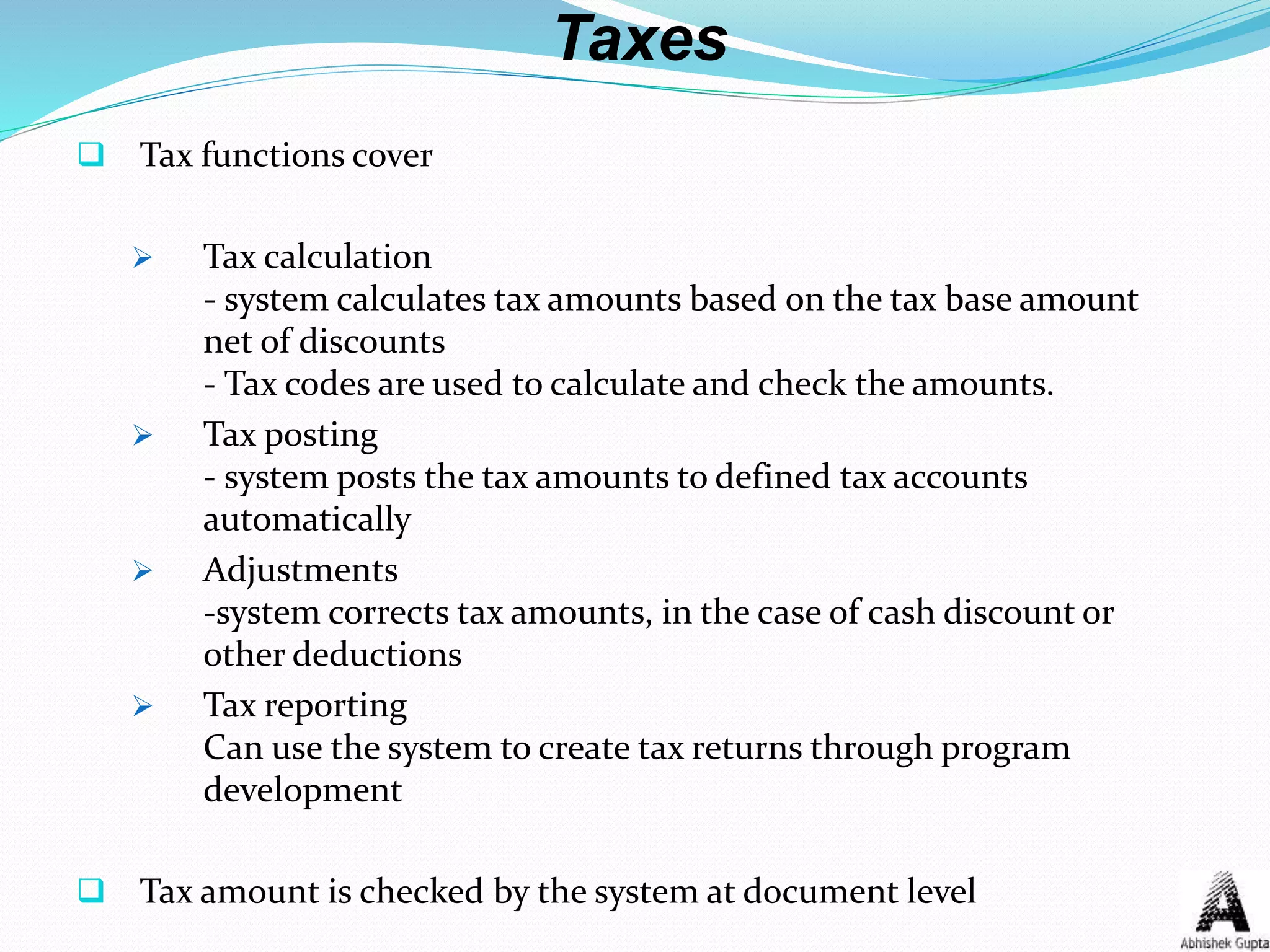 Taxes
 Tax functions cover
 Tax calculation
- system calculates tax amounts based on the tax base amount
net of discounts
- Tax codes are used to calculate and check the amounts.
 Tax posting
- system posts the tax amounts to defined tax accounts
automatically
 Adjustments
-system corrects tax amounts, in the case of cash discount or
other deductions
 Tax reporting
Can use the system to create tax returns through program
development
 Tax amount is checked by the system at document level
 