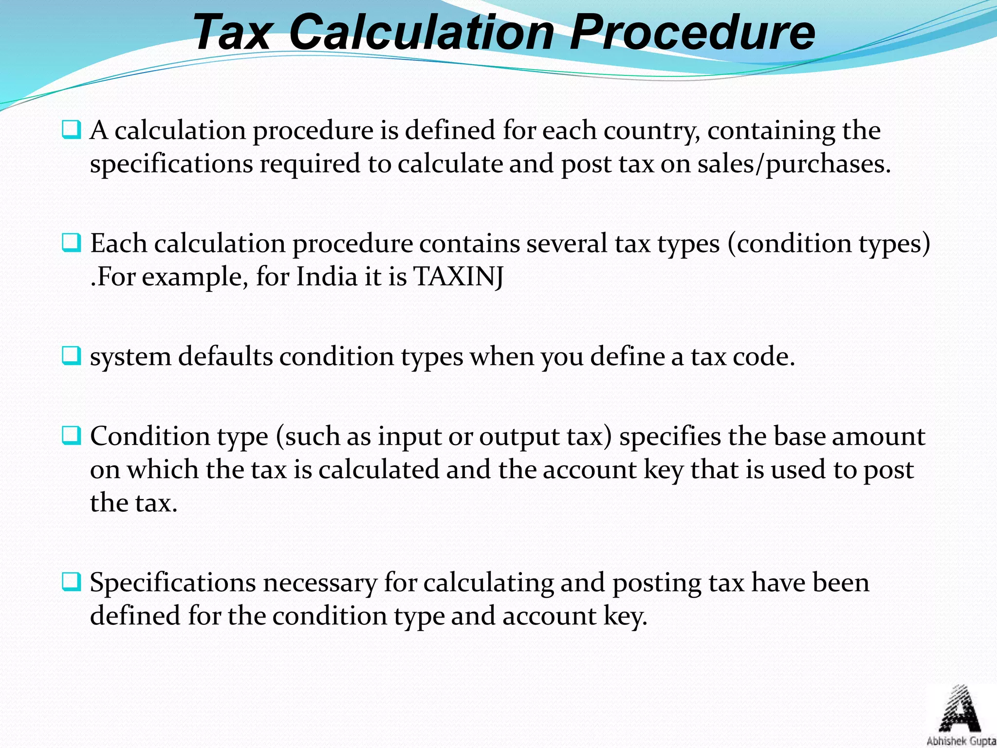 Tax Calculation Procedure
 A calculation procedure is defined for each country, containing the
specifications required to calculate and post tax on sales/purchases.
 Each calculation procedure contains several tax types (condition types)
.For example, for India it is TAXINJ
 system defaults condition types when you define a tax code.
 Condition type (such as input or output tax) specifies the base amount
on which the tax is calculated and the account key that is used to post
the tax.
 Specifications necessary for calculating and posting tax have been
defined for the condition type and account key.
 