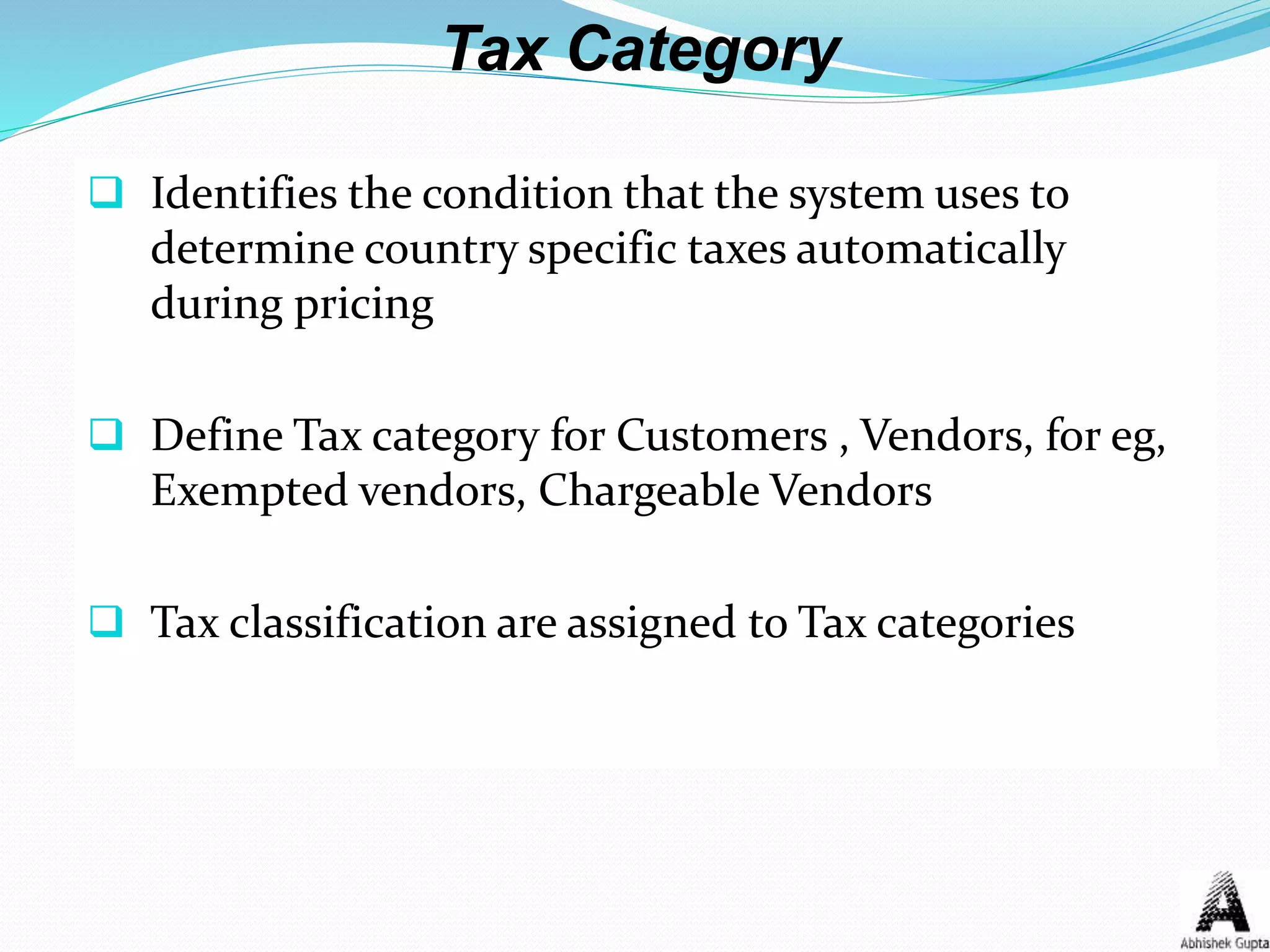 Tax Category
 Identifies the condition that the system uses to
determine country specific taxes automatically
during pricing
 Define Tax category for Customers , Vendors, for eg,
Exempted vendors, Chargeable Vendors
 Tax classification are assigned to Tax categories
 