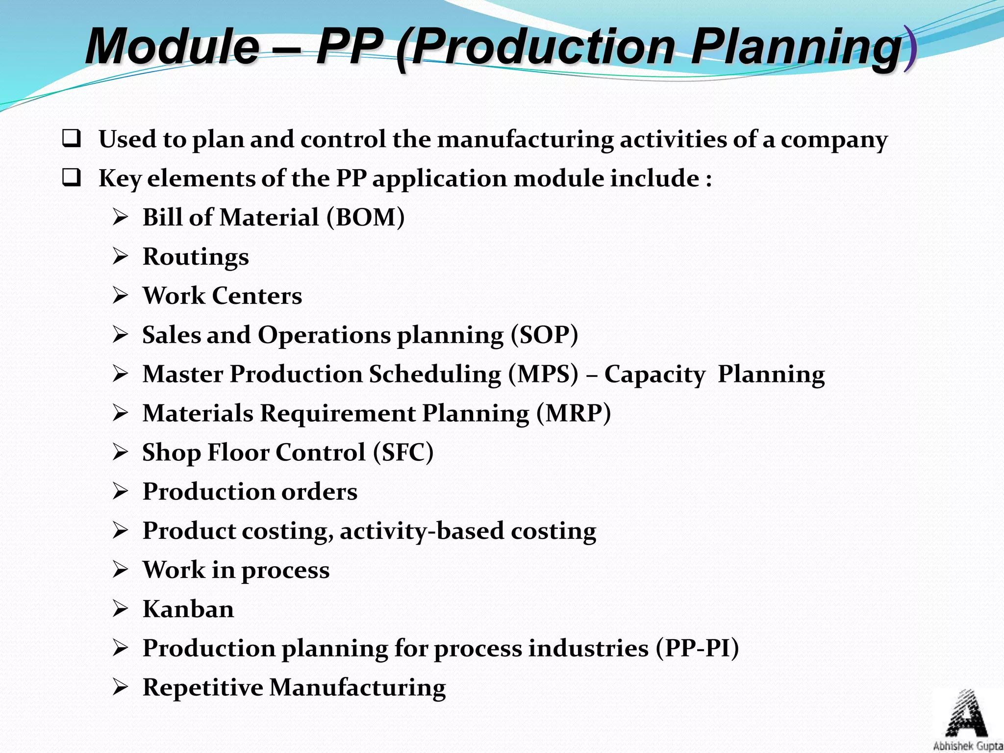 Module – PP (Production Planning)
 Used to plan and control the manufacturing activities of a company
 Key elements of the PP application module include :
 Bill of Material (BOM)
 Routings
 Work Centers
 Sales and Operations planning (SOP)
 Master Production Scheduling (MPS) – Capacity Planning
 Materials Requirement Planning (MRP)
 Shop Floor Control (SFC)
 Production orders
 Product costing, activity-based costing
 Work in process
 Kanban
 Production planning for process industries (PP-PI)
 Repetitive Manufacturing
 