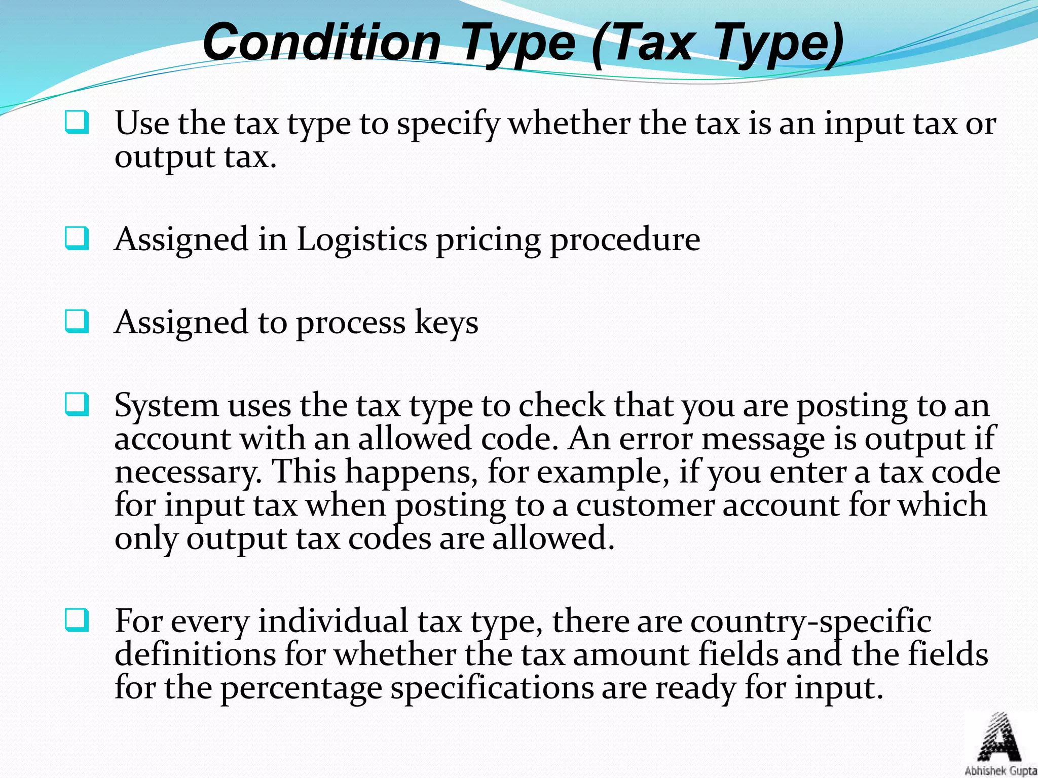 Condition Type (Tax Type)
 Use the tax type to specify whether the tax is an input tax or
output tax.
 Assigned in Logistics pricing procedure
 Assigned to process keys
 System uses the tax type to check that you are posting to an
account with an allowed code. An error message is output if
necessary. This happens, for example, if you enter a tax code
for input tax when posting to a customer account for which
only output tax codes are allowed.
 For every individual tax type, there are country-specific
definitions for whether the tax amount fields and the fields
for the percentage specifications are ready for input.
 