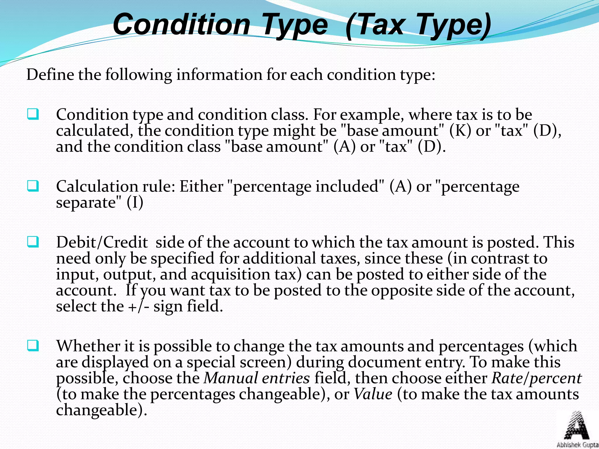 Condition Type (Tax Type)
Define the following information for each condition type:
 Condition type and condition class. For example, where tax is to be
calculated, the condition type might be "base amount" (K) or "tax" (D),
and the condition class "base amount" (A) or "tax" (D).
 Calculation rule: Either "percentage included" (A) or "percentage
separate" (I)
 Debit/Credit side of the account to which the tax amount is posted. This
need only be specified for additional taxes, since these (in contrast to
input, output, and acquisition tax) can be posted to either side of the
account. If you want tax to be posted to the opposite side of the account,
select the +/- sign field.
 Whether it is possible to change the tax amounts and percentages (which
are displayed on a special screen) during document entry. To make this
possible, choose the Manual entries field, then choose either Rate/percent
(to make the percentages changeable), or Value (to make the tax amounts
changeable).
 
