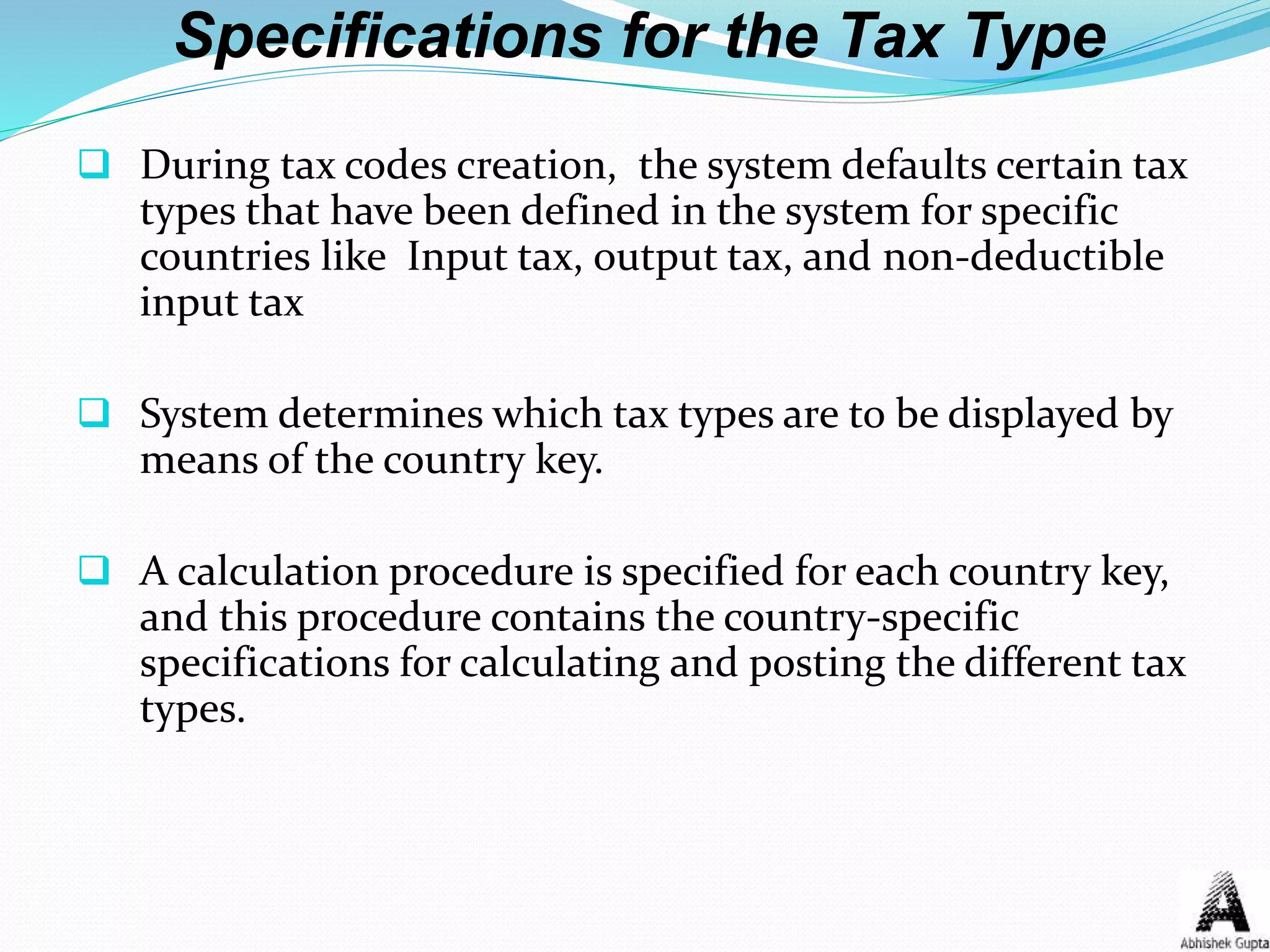 Specifications for the Tax Type
 During tax codes creation, the system defaults certain tax
types that have been defined in the system for specific
countries like Input tax, output tax, and non-deductible
input tax
 System determines which tax types are to be displayed by
means of the country key.
 A calculation procedure is specified for each country key,
and this procedure contains the country-specific
specifications for calculating and posting the different tax
types.
 