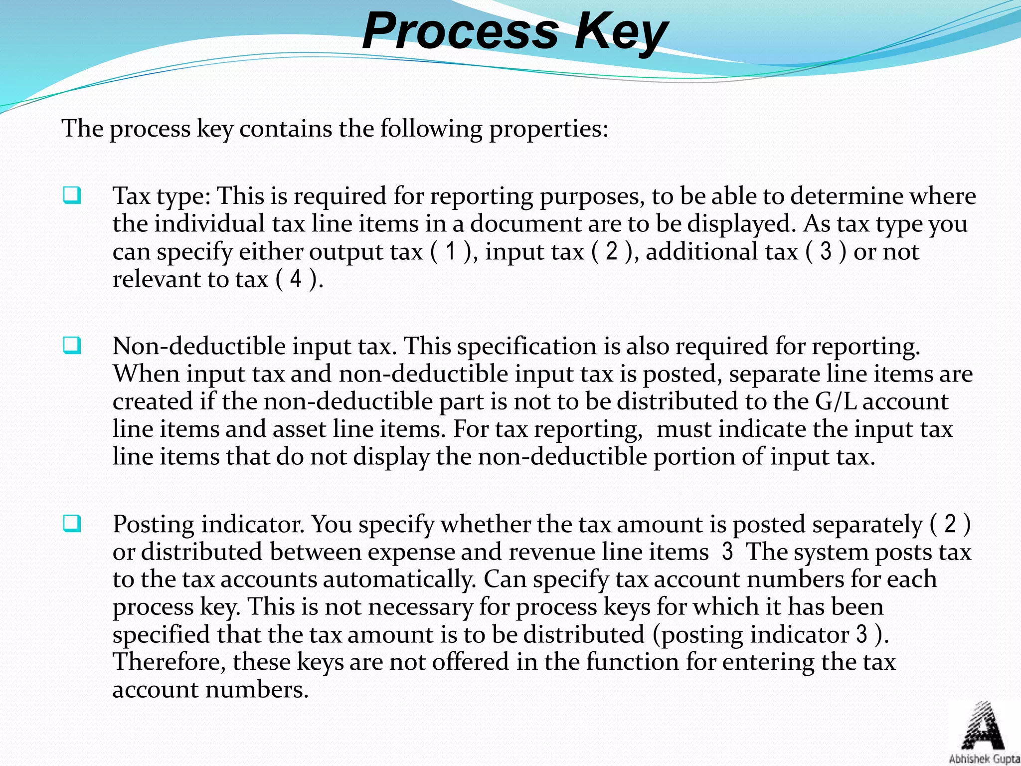 Process Key
The process key contains the following properties:
 Tax type: This is required for reporting purposes, to be able to determine where
the individual tax line items in a document are to be displayed. As tax type you
can specify either output tax ( 1 ), input tax ( 2 ), additional tax ( 3 ) or not
relevant to tax ( 4 ).
 Non-deductible input tax. This specification is also required for reporting.
When input tax and non-deductible input tax is posted, separate line items are
created if the non-deductible part is not to be distributed to the G/L account
line items and asset line items. For tax reporting, must indicate the input tax
line items that do not display the non-deductible portion of input tax.
 Posting indicator. You specify whether the tax amount is posted separately ( 2 )
or distributed between expense and revenue line items 3 The system posts tax
to the tax accounts automatically. Can specify tax account numbers for each
process key. This is not necessary for process keys for which it has been
specified that the tax amount is to be distributed (posting indicator 3 ).
Therefore, these keys are not offered in the function for entering the tax
account numbers.
 
