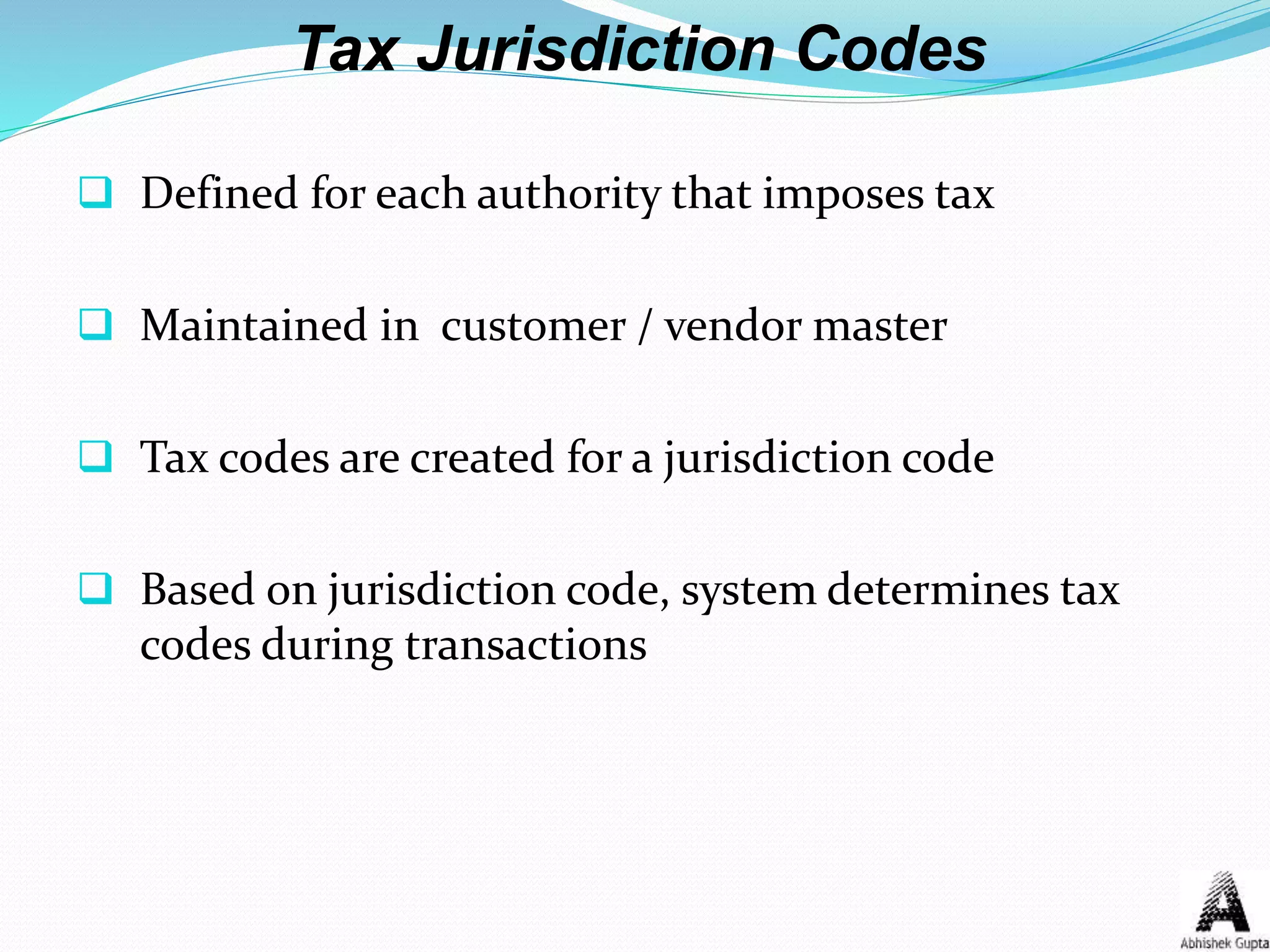 Tax Jurisdiction Codes
 Defined for each authority that imposes tax
 Maintained in customer / vendor master
 Tax codes are created for a jurisdiction code
 Based on jurisdiction code, system determines tax
codes during transactions
 