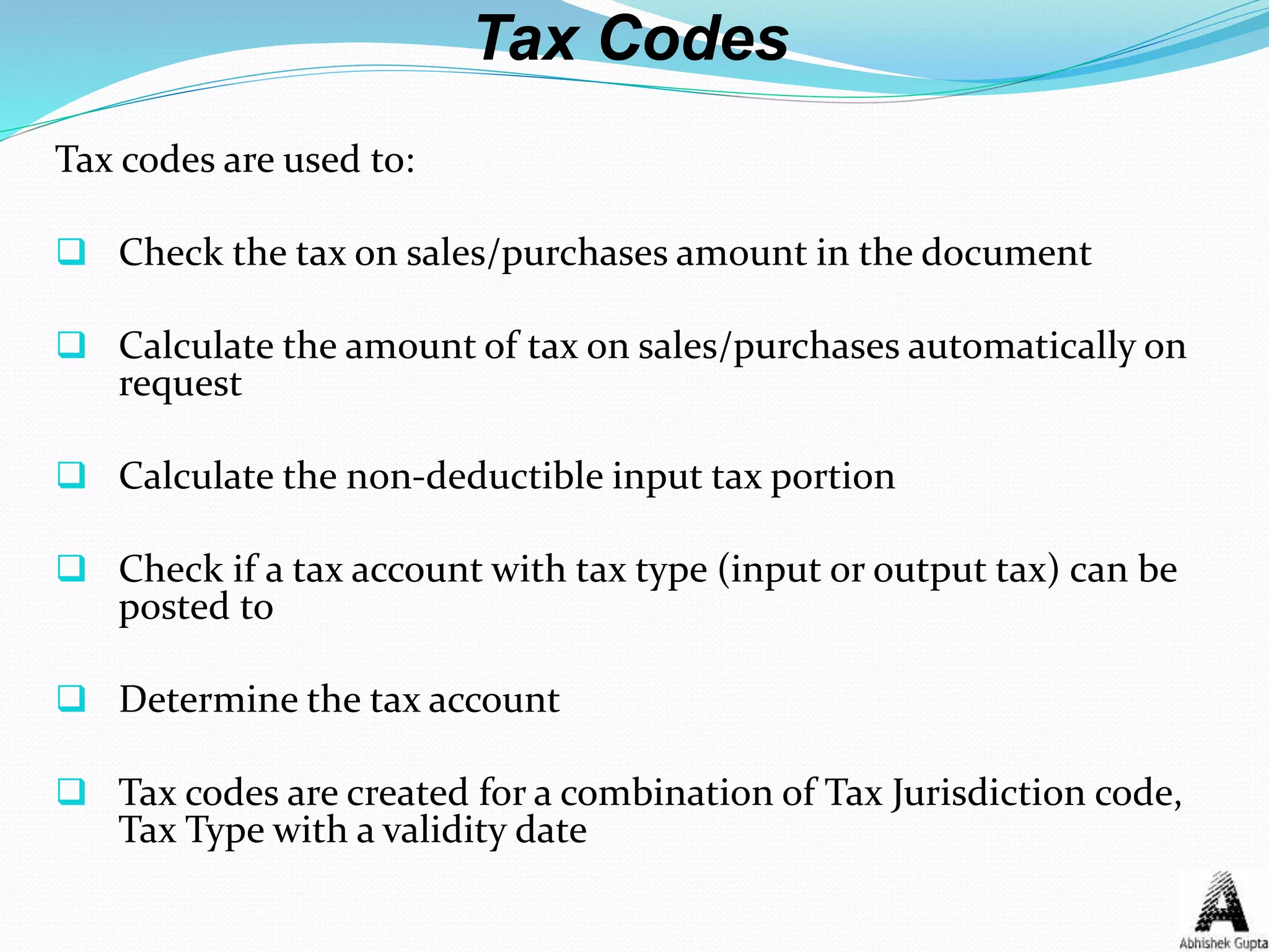Tax Codes
Tax codes are used to:
 Check the tax on sales/purchases amount in the document
 Calculate the amount of tax on sales/purchases automatically on
request
 Calculate the non-deductible input tax portion
 Check if a tax account with tax type (input or output tax) can be
posted to
 Determine the tax account
 Tax codes are created for a combination of Tax Jurisdiction code,
Tax Type with a validity date
 