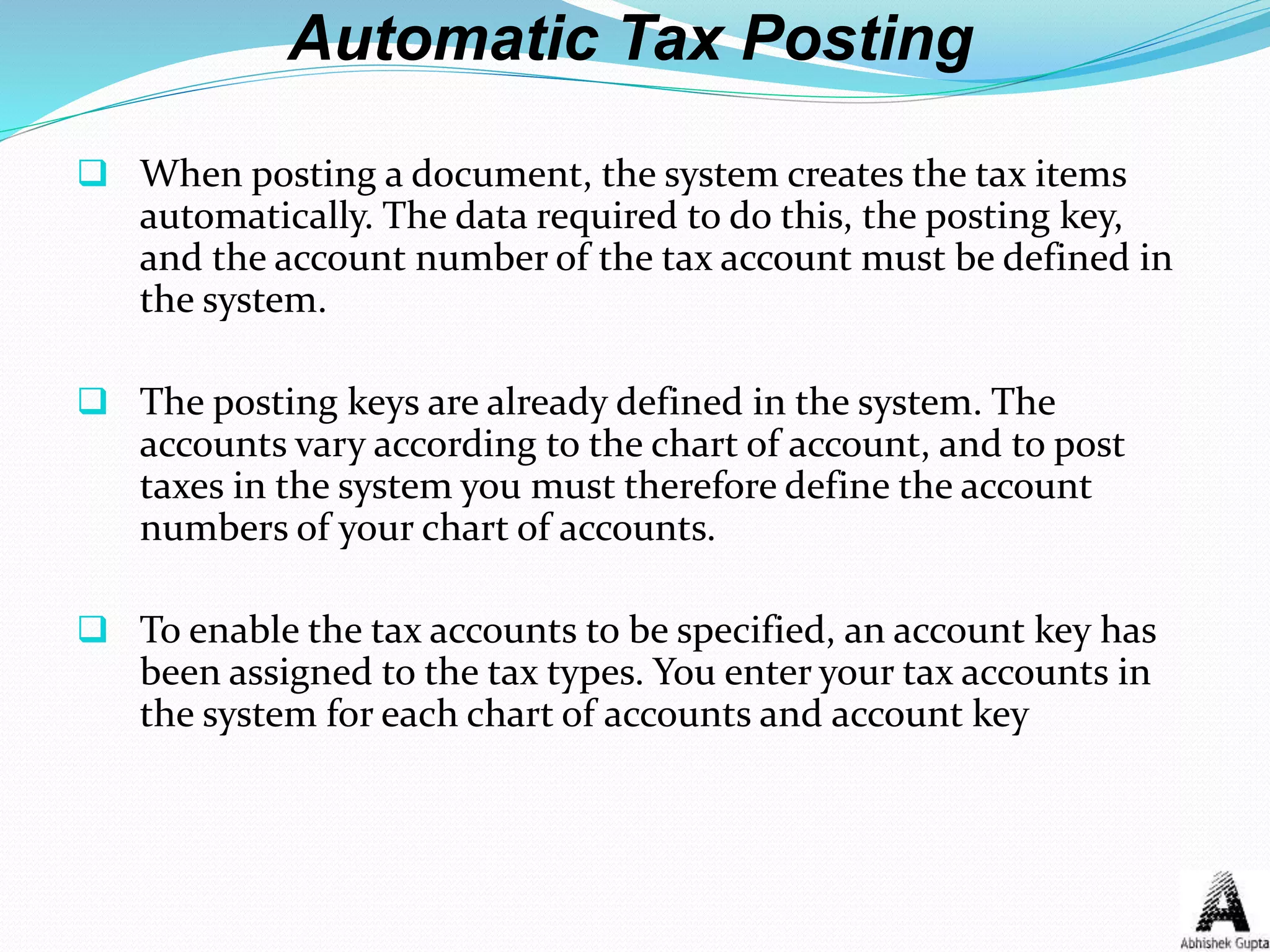 Automatic Tax Posting
 When posting a document, the system creates the tax items
automatically. The data required to do this, the posting key,
and the account number of the tax account must be defined in
the system.
 The posting keys are already defined in the system. The
accounts vary according to the chart of account, and to post
taxes in the system you must therefore define the account
numbers of your chart of accounts.
 To enable the tax accounts to be specified, an account key has
been assigned to the tax types. You enter your tax accounts in
the system for each chart of accounts and account key
 
