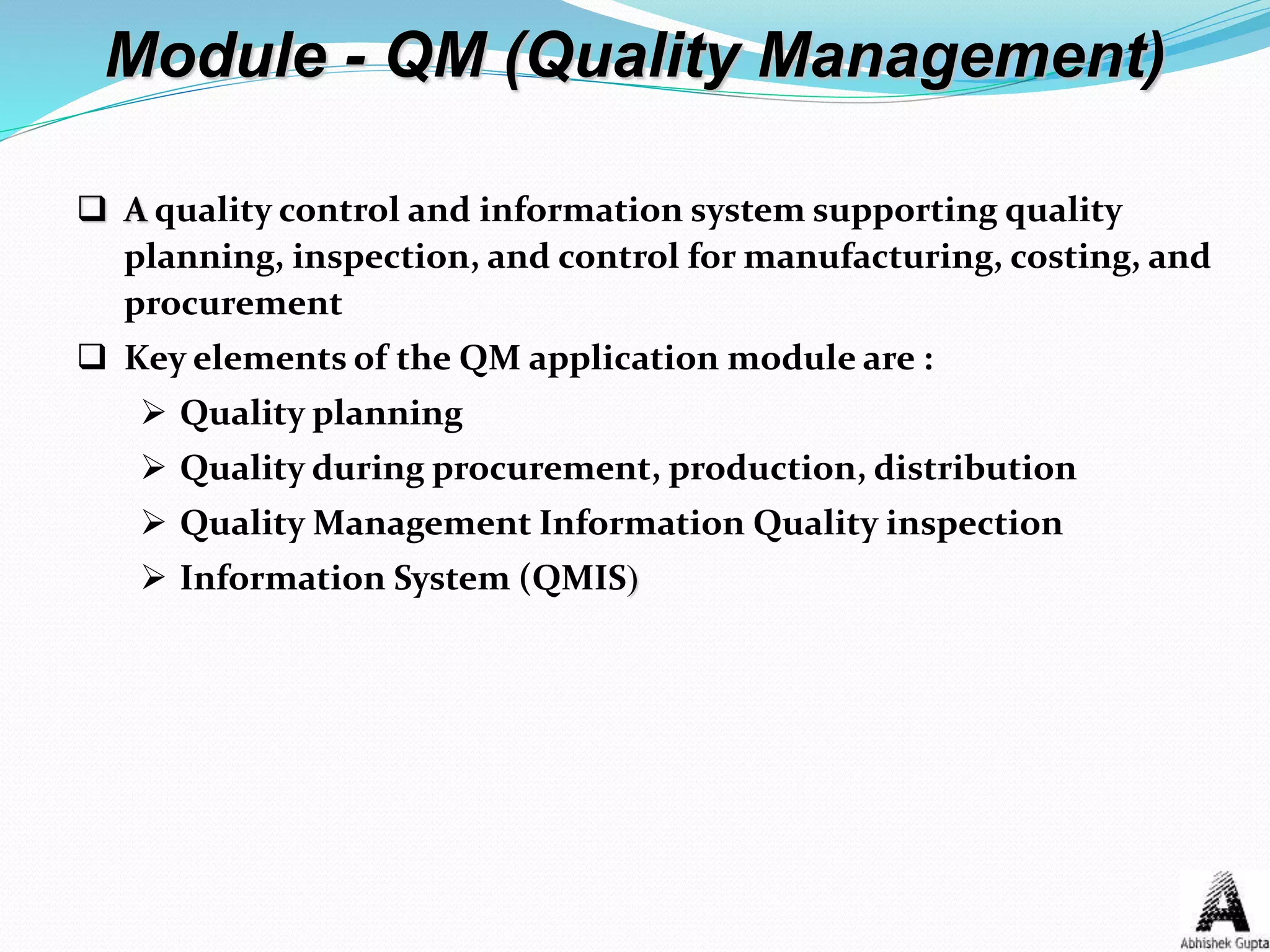 Module - QM (Quality Management)
 A quality control and information system supporting quality
planning, inspection, and control for manufacturing, costing, and
procurement
 Key elements of the QM application module are :
 Quality planning
 Quality during procurement, production, distribution
 Quality Management Information Quality inspection
 Information System (QMIS)
 