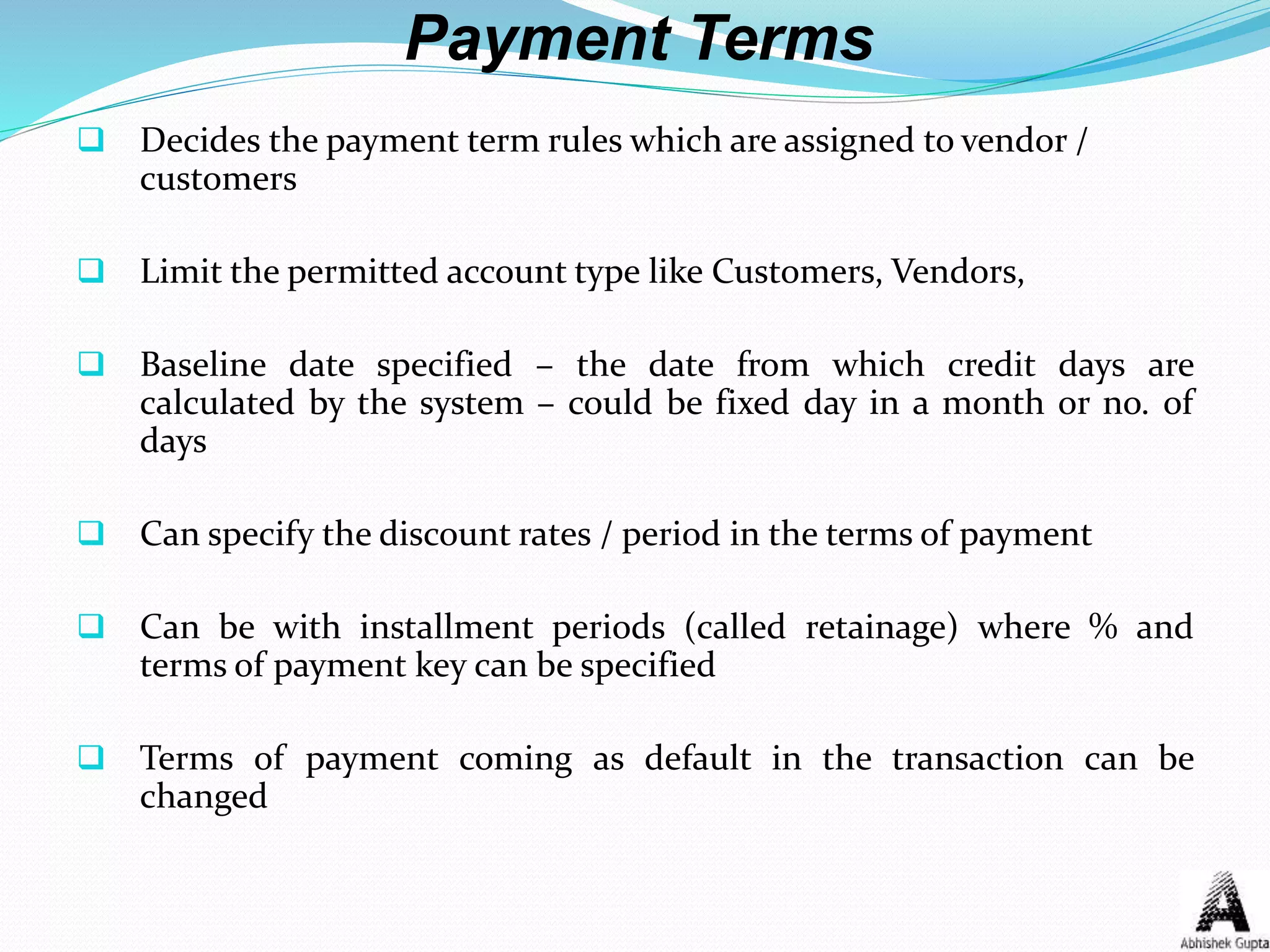 Payment Terms
 Decides the payment term rules which are assigned to vendor /
customers
 Limit the permitted account type like Customers, Vendors,
 Baseline date specified – the date from which credit days are
calculated by the system – could be fixed day in a month or no. of
days
 Can specify the discount rates / period in the terms of payment
 Can be with installment periods (called retainage) where % and
terms of payment key can be specified
 Terms of payment coming as default in the transaction can be
changed
 