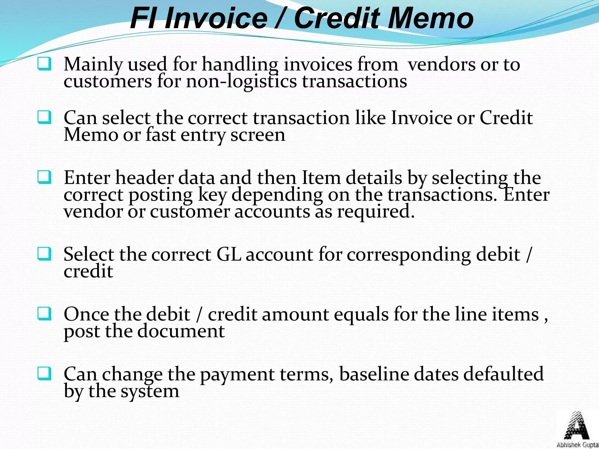 FI Invoice / Credit Memo
 Mainly used for handling invoices from vendors or to
customers for non-logistics transactions
 Can select the correct transaction like Invoice or Credit
Memo or fast entry screen
 Enter header data and then Item details by selecting the
correct posting key depending on the transactions. Enter
vendor or customer accounts as required.
 Select the correct GL account for corresponding debit /
credit
 Once the debit / credit amount equals for the line items ,
post the document
 Can change the payment terms, baseline dates defaulted
by the system
 