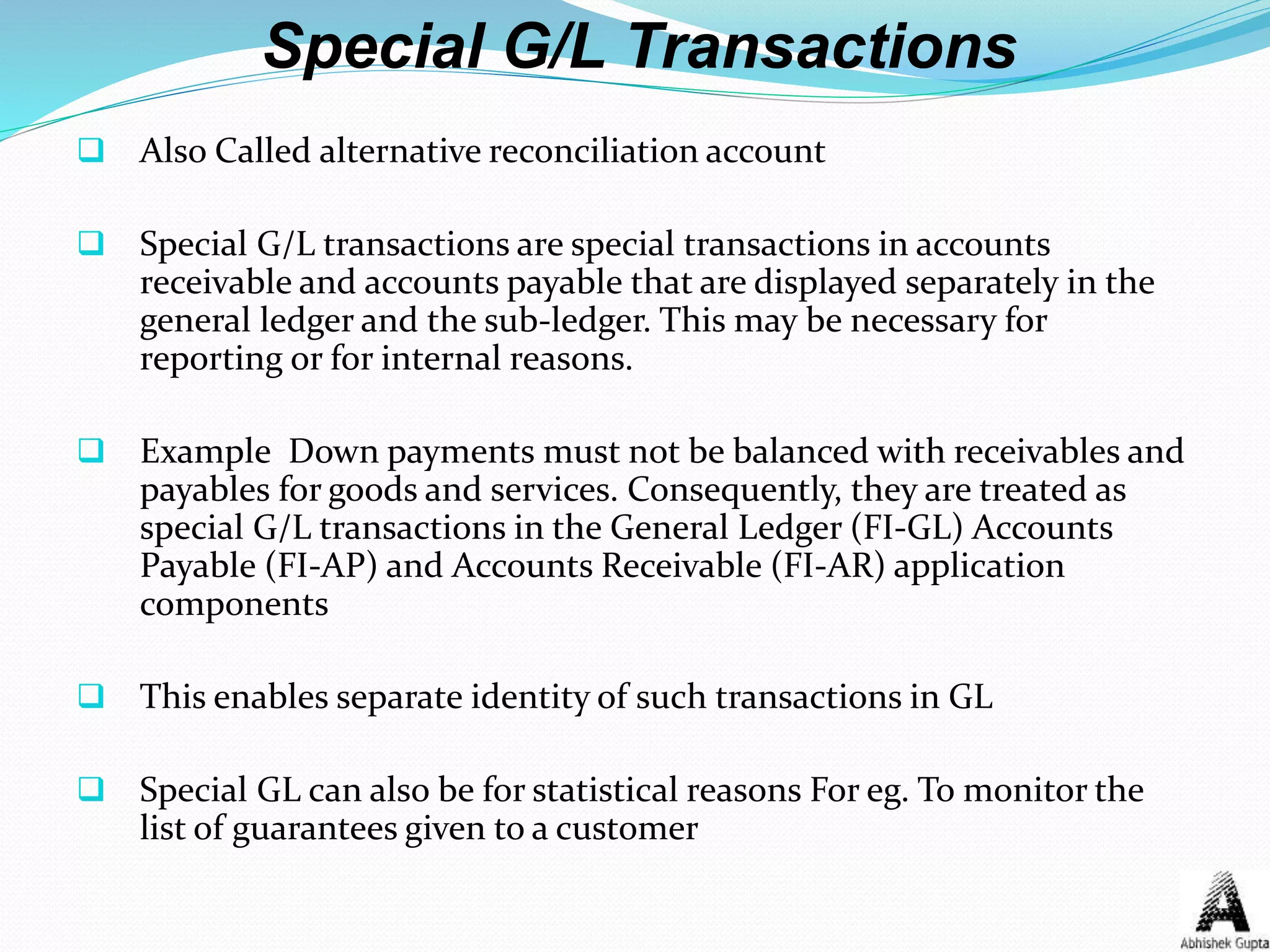 Special G/L Transactions
 Also Called alternative reconciliation account
 Special G/L transactions are special transactions in accounts
receivable and accounts payable that are displayed separately in the
general ledger and the sub-ledger. This may be necessary for
reporting or for internal reasons.
 Example Down payments must not be balanced with receivables and
payables for goods and services. Consequently, they are treated as
special G/L transactions in the General Ledger (FI-GL) Accounts
Payable (FI-AP) and Accounts Receivable (FI-AR) application
components
 This enables separate identity of such transactions in GL
 Special GL can also be for statistical reasons For eg. To monitor the
list of guarantees given to a customer
 