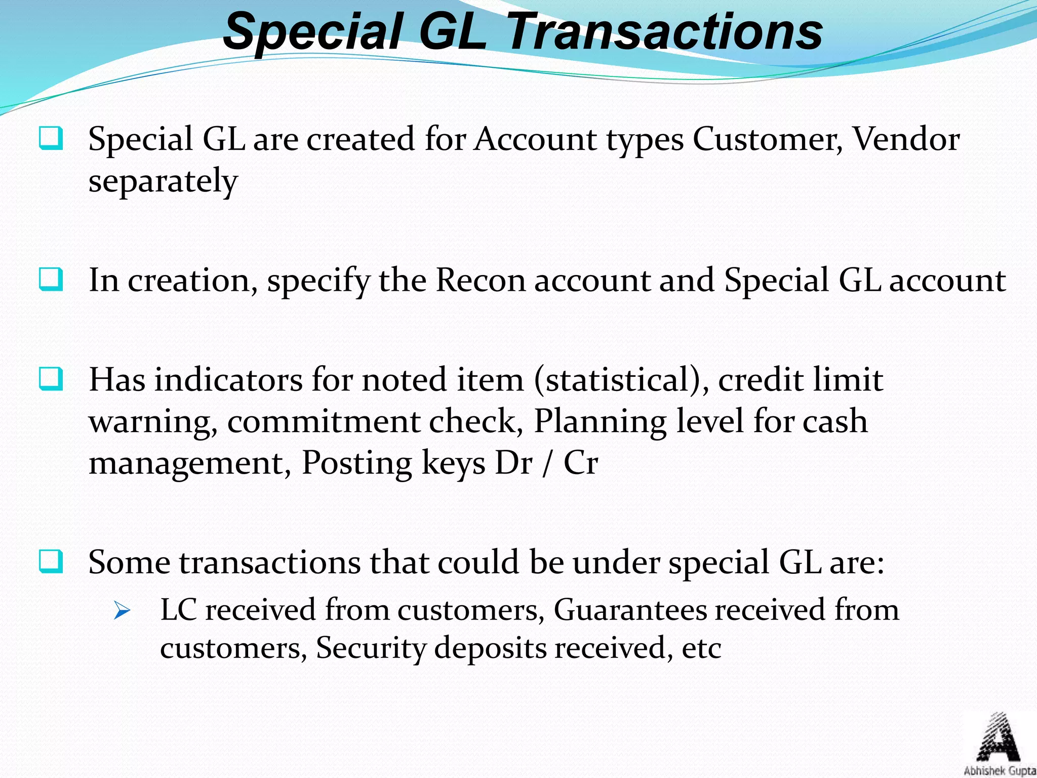 Special GL Transactions
 Special GL are created for Account types Customer, Vendor
separately
 In creation, specify the Recon account and Special GL account
 Has indicators for noted item (statistical), credit limit
warning, commitment check, Planning level for cash
management, Posting keys Dr / Cr
 Some transactions that could be under special GL are:
 LC received from customers, Guarantees received from
customers, Security deposits received, etc
 