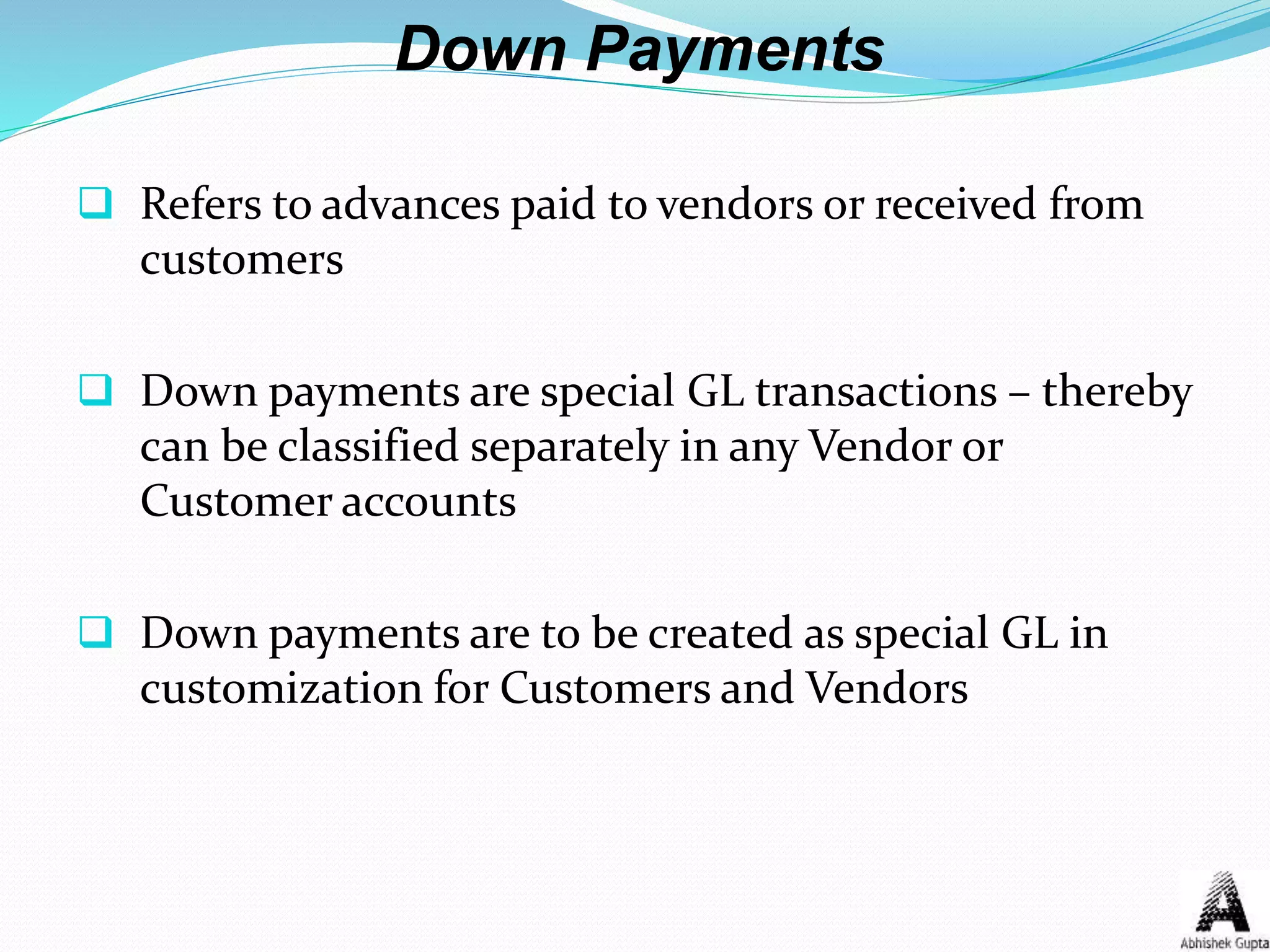 Down Payments
 Refers to advances paid to vendors or received from
customers
 Down payments are special GL transactions – thereby
can be classified separately in any Vendor or
Customer accounts
 Down payments are to be created as special GL in
customization for Customers and Vendors
 