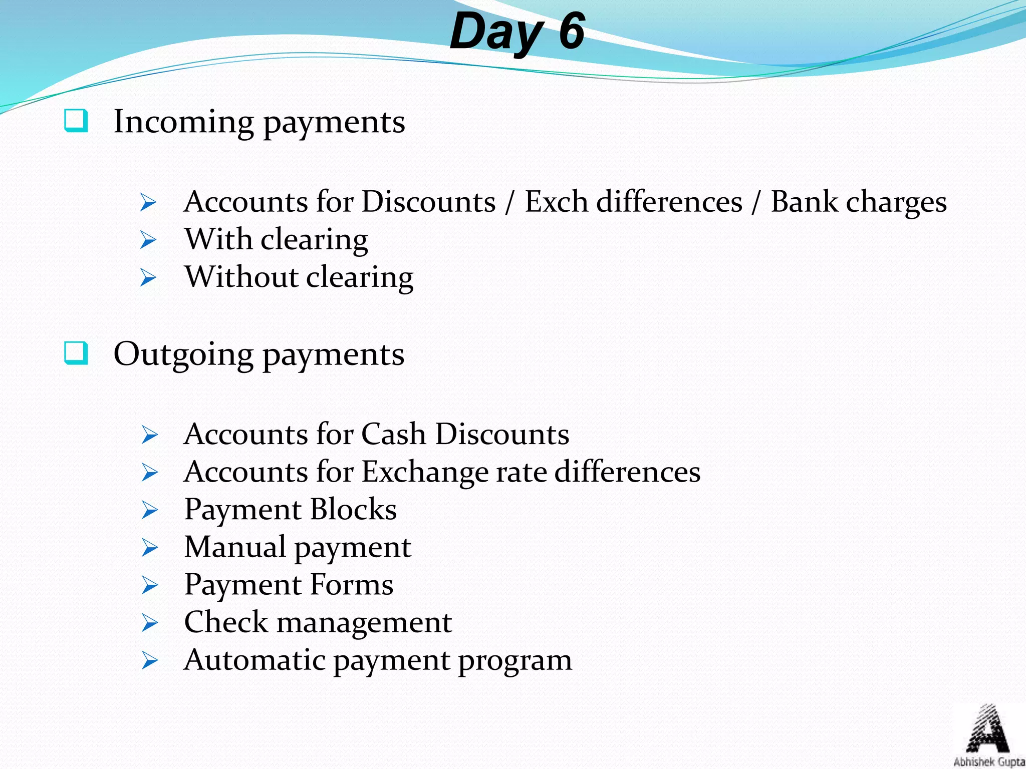 Day 6
 Incoming payments
 Accounts for Discounts / Exch differences / Bank charges
 With clearing
 Without clearing
 Outgoing payments
 Accounts for Cash Discounts
 Accounts for Exchange rate differences
 Payment Blocks
 Manual payment
 Payment Forms
 Check management
 Automatic payment program
 