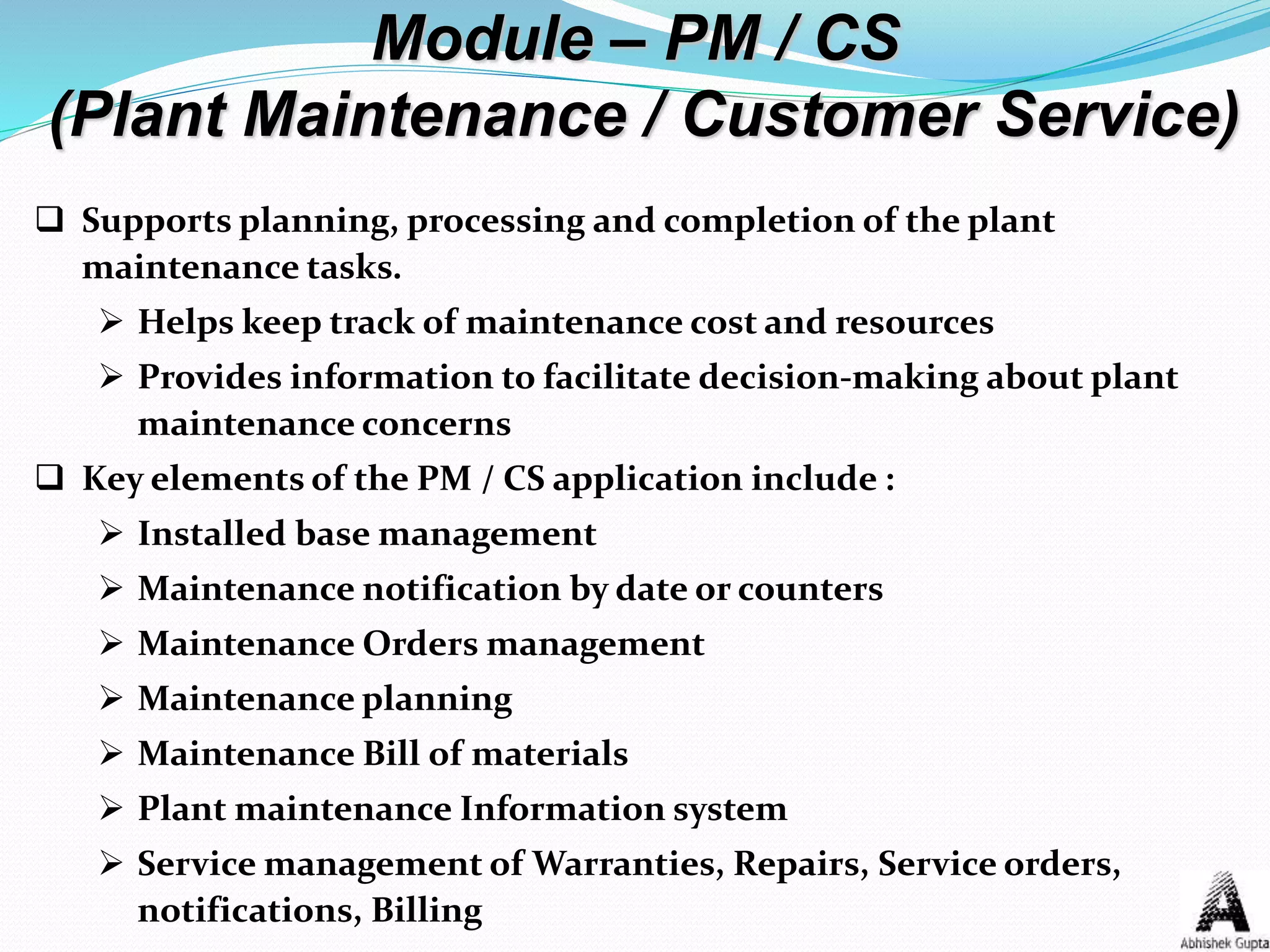Module – PM / CS
(Plant Maintenance / Customer Service)
 Supports planning, processing and completion of the plant
maintenance tasks.
 Helps keep track of maintenance cost and resources
 Provides information to facilitate decision-making about plant
maintenance concerns
 Key elements of the PM / CS application include :
 Installed base management
 Maintenance notification by date or counters
 Maintenance Orders management
 Maintenance planning
 Maintenance Bill of materials
 Plant maintenance Information system
 Service management of Warranties, Repairs, Service orders,
notifications, Billing
 