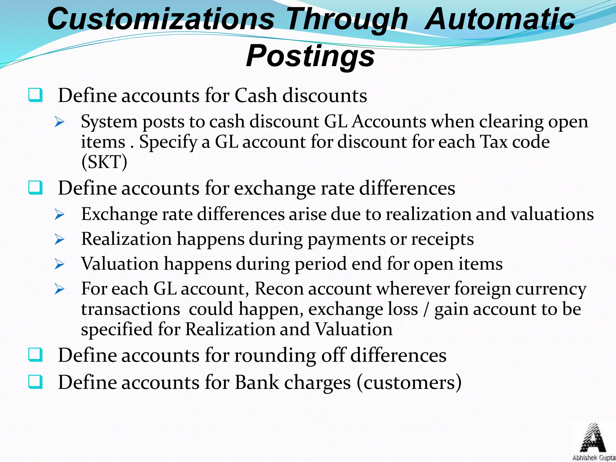 Customizations Through Automatic
Postings
 Define accounts for Cash discounts
 System posts to cash discount GL Accounts when clearing open
items . Specify a GL account for discount for each Tax code
(SKT)
 Define accounts for exchange rate differences
 Exchange rate differences arise due to realization and valuations
 Realization happens during payments or receipts
 Valuation happens during period end for open items
 For each GL account, Recon account wherever foreign currency
transactions could happen, exchange loss / gain account to be
specified for Realization and Valuation
 Define accounts for rounding off differences
 Define accounts for Bank charges (customers)
 