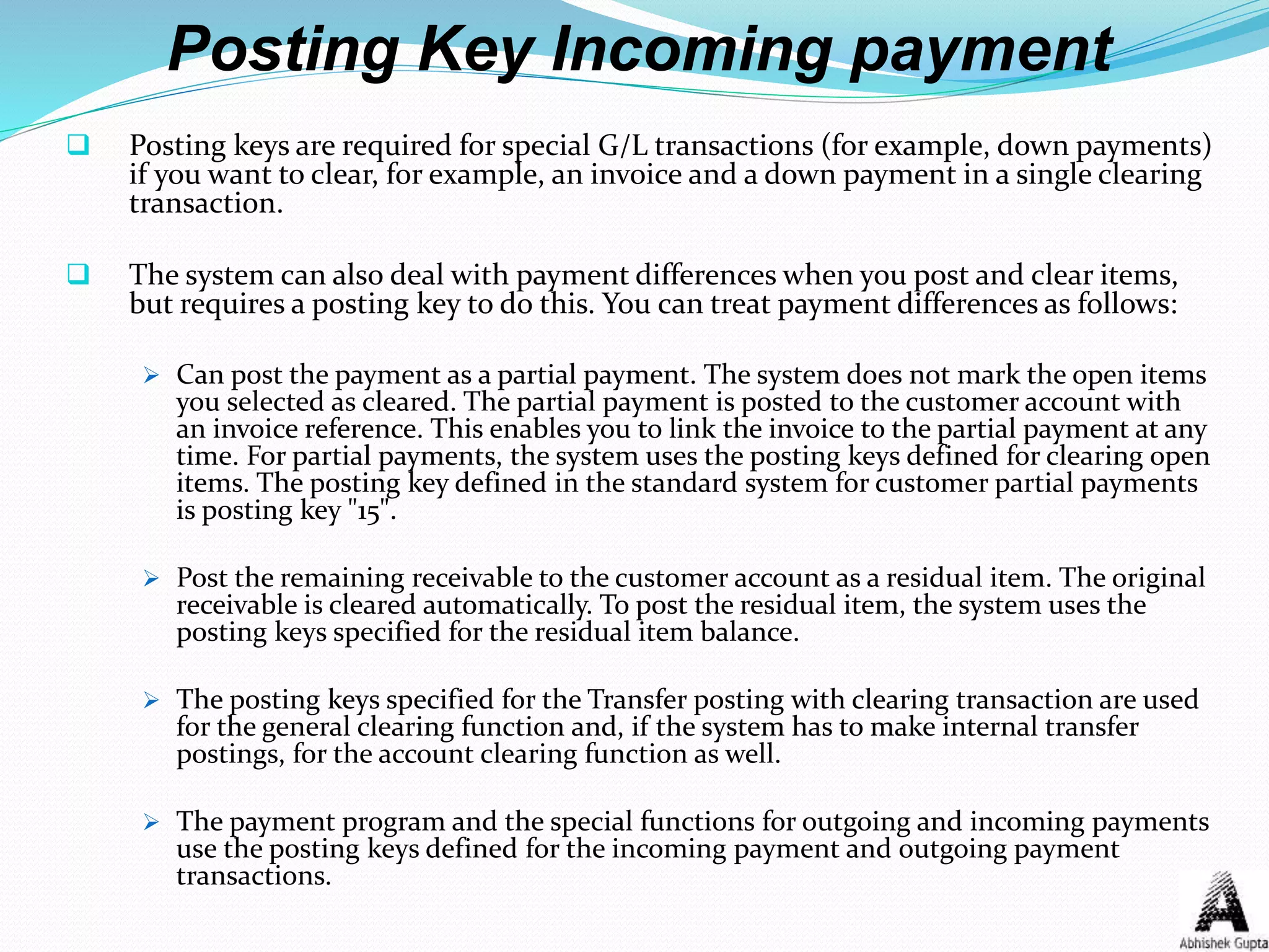 Posting Key Incoming payment
 Posting keys are required for special G/L transactions (for example, down payments)
if you want to clear, for example, an invoice and a down payment in a single clearing
transaction.
 The system can also deal with payment differences when you post and clear items,
but requires a posting key to do this. You can treat payment differences as follows:
 Can post the payment as a partial payment. The system does not mark the open items
you selected as cleared. The partial payment is posted to the customer account with
an invoice reference. This enables you to link the invoice to the partial payment at any
time. For partial payments, the system uses the posting keys defined for clearing open
items. The posting key defined in the standard system for customer partial payments
is posting key "15".
 Post the remaining receivable to the customer account as a residual item. The original
receivable is cleared automatically. To post the residual item, the system uses the
posting keys specified for the residual item balance.
 The posting keys specified for the Transfer posting with clearing transaction are used
for the general clearing function and, if the system has to make internal transfer
postings, for the account clearing function as well.
 The payment program and the special functions for outgoing and incoming payments
use the posting keys defined for the incoming payment and outgoing payment
transactions.
 