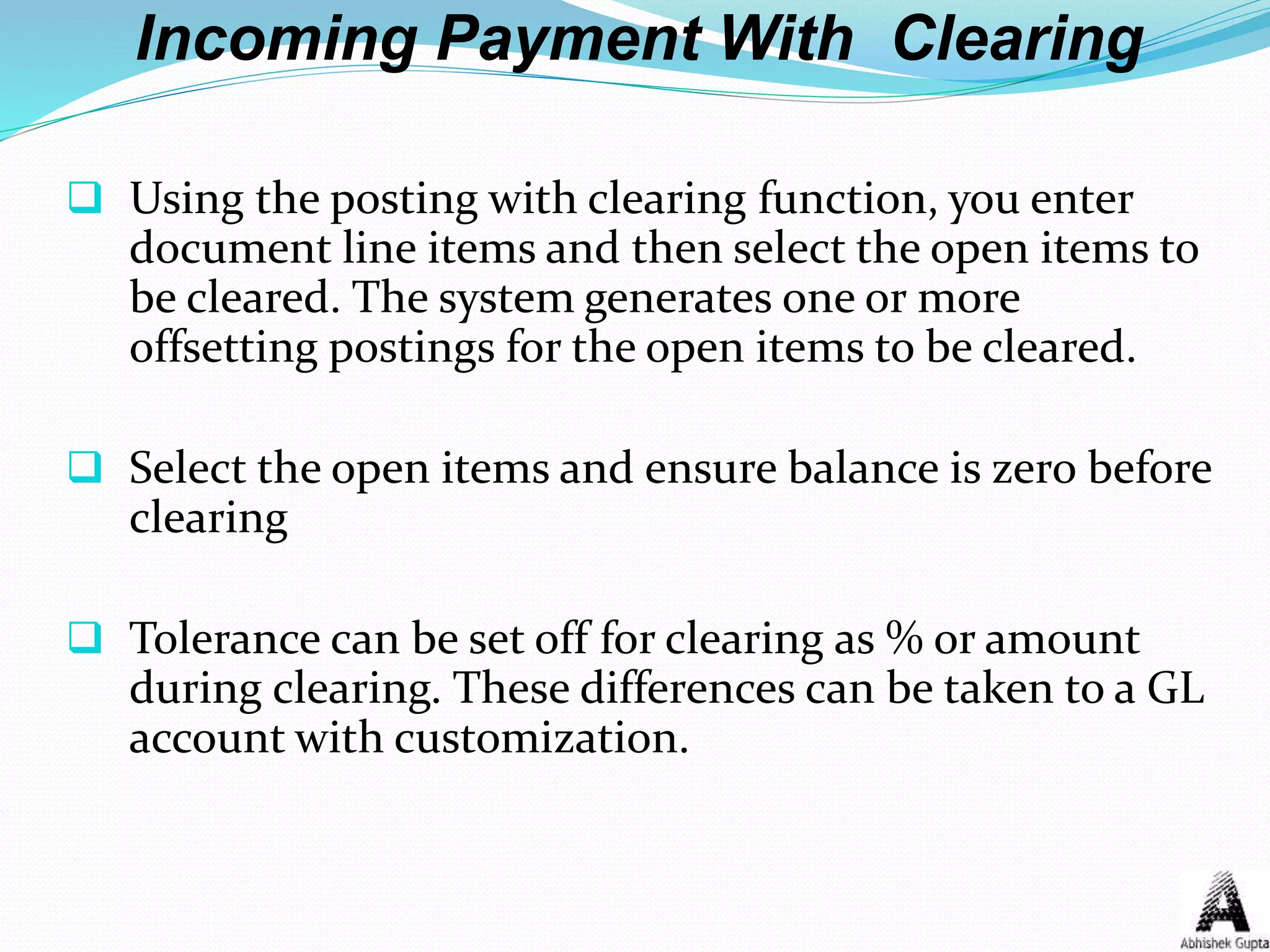 Incoming Payment With Clearing
 Using the posting with clearing function, you enter
document line items and then select the open items to
be cleared. The system generates one or more
offsetting postings for the open items to be cleared.
 Select the open items and ensure balance is zero before
clearing
 Tolerance can be set off for clearing as % or amount
during clearing. These differences can be taken to a GL
account with customization.
 