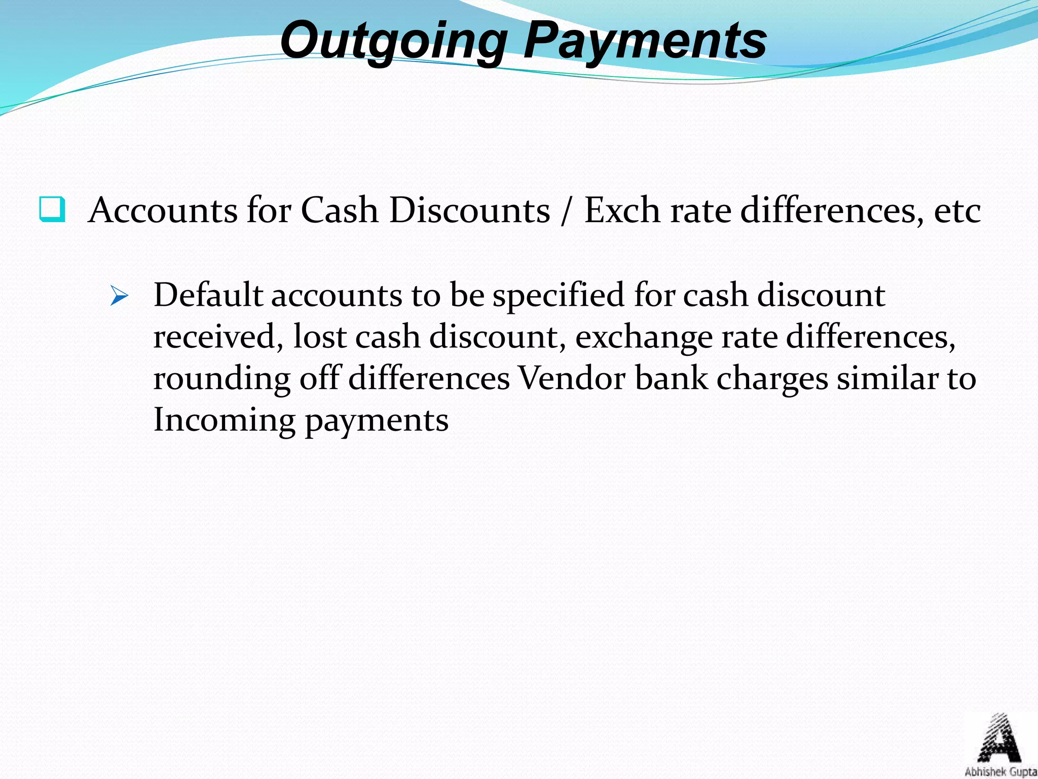 Outgoing Payments
 Accounts for Cash Discounts / Exch rate differences, etc
 Default accounts to be specified for cash discount
received, lost cash discount, exchange rate differences,
rounding off differences Vendor bank charges similar to
Incoming payments
 