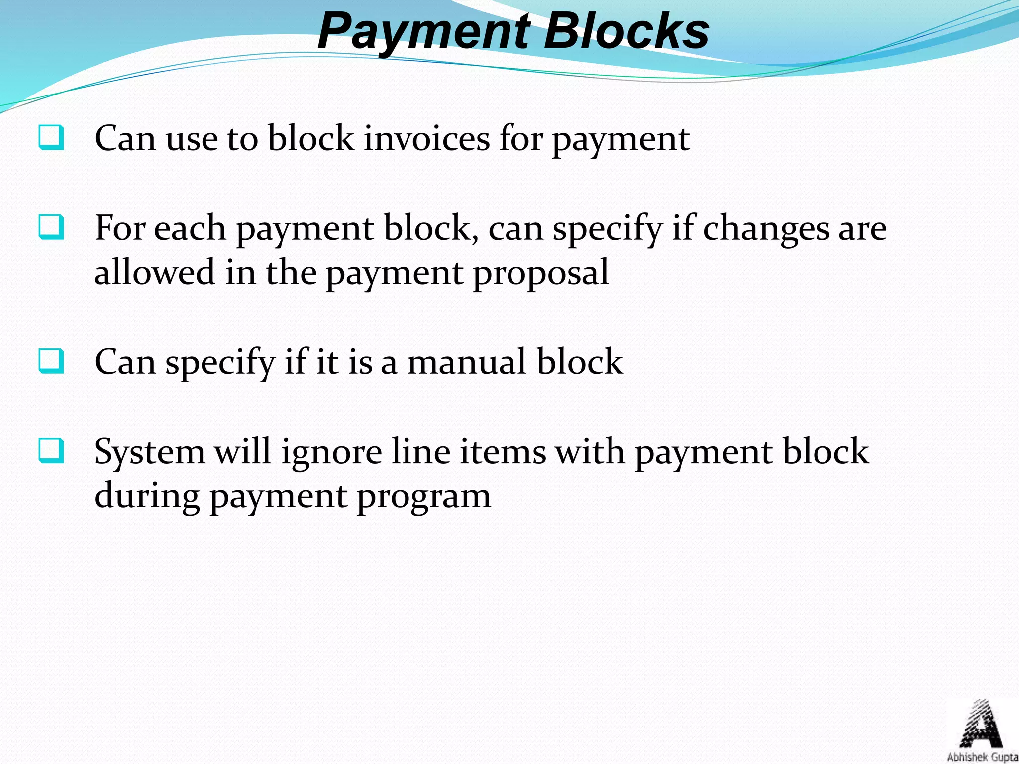Payment Blocks
 Can use to block invoices for payment
 For each payment block, can specify if changes are
allowed in the payment proposal
 Can specify if it is a manual block
 System will ignore line items with payment block
during payment program
 