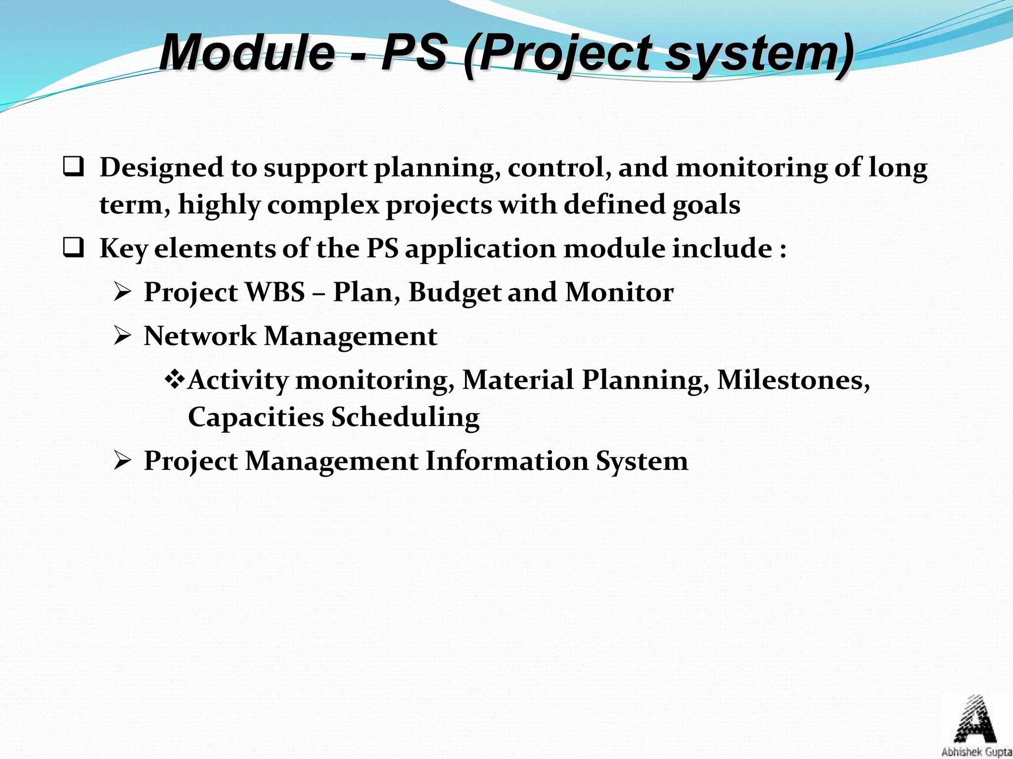 Module - PS (Project system)
 Designed to support planning, control, and monitoring of long
term, highly complex projects with defined goals
 Key elements of the PS application module include :
 Project WBS – Plan, Budget and Monitor
 Network Management
Activity monitoring, Material Planning, Milestones,
Capacities Scheduling
 Project Management Information System
 