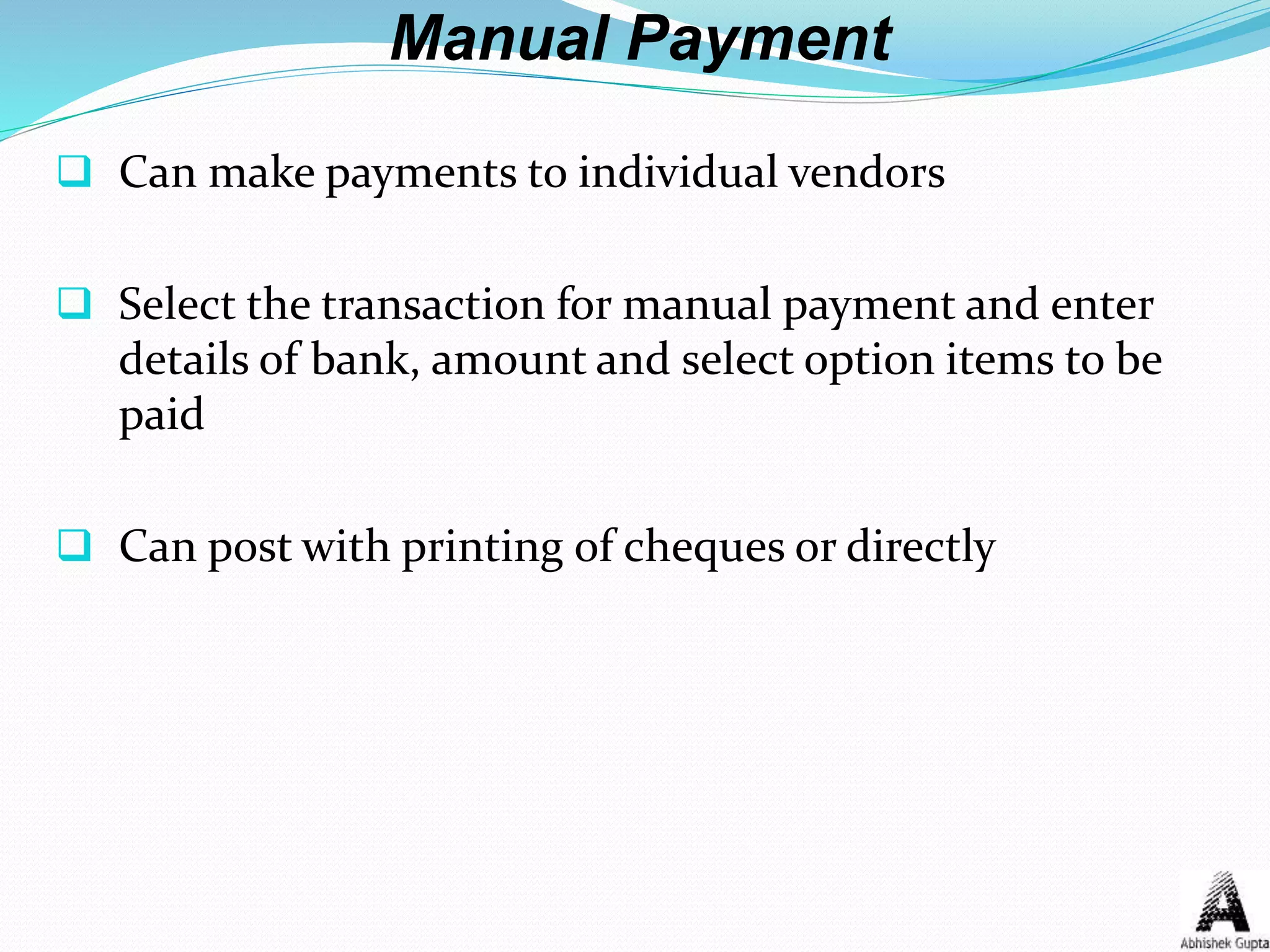 Manual Payment
 Can make payments to individual vendors
 Select the transaction for manual payment and enter
details of bank, amount and select option items to be
paid
 Can post with printing of cheques or directly
 
