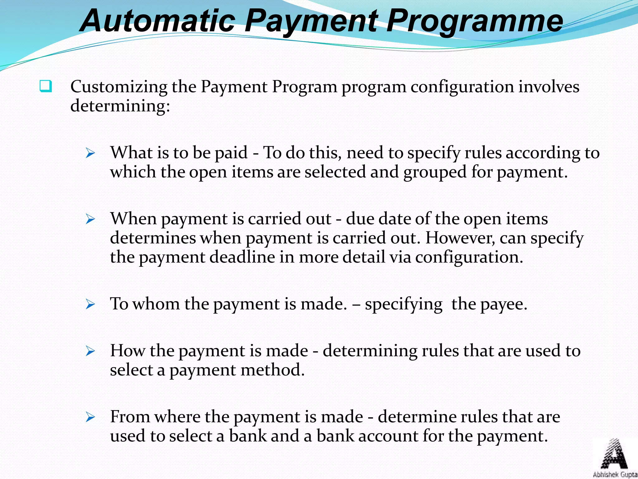 Automatic Payment Programme
 Customizing the Payment Program program configuration involves
determining:
 What is to be paid - To do this, need to specify rules according to
which the open items are selected and grouped for payment.
 When payment is carried out - due date of the open items
determines when payment is carried out. However, can specify
the payment deadline in more detail via configuration.
 To whom the payment is made. – specifying the payee.
 How the payment is made - determining rules that are used to
select a payment method.
 From where the payment is made - determine rules that are
used to select a bank and a bank account for the payment.
 