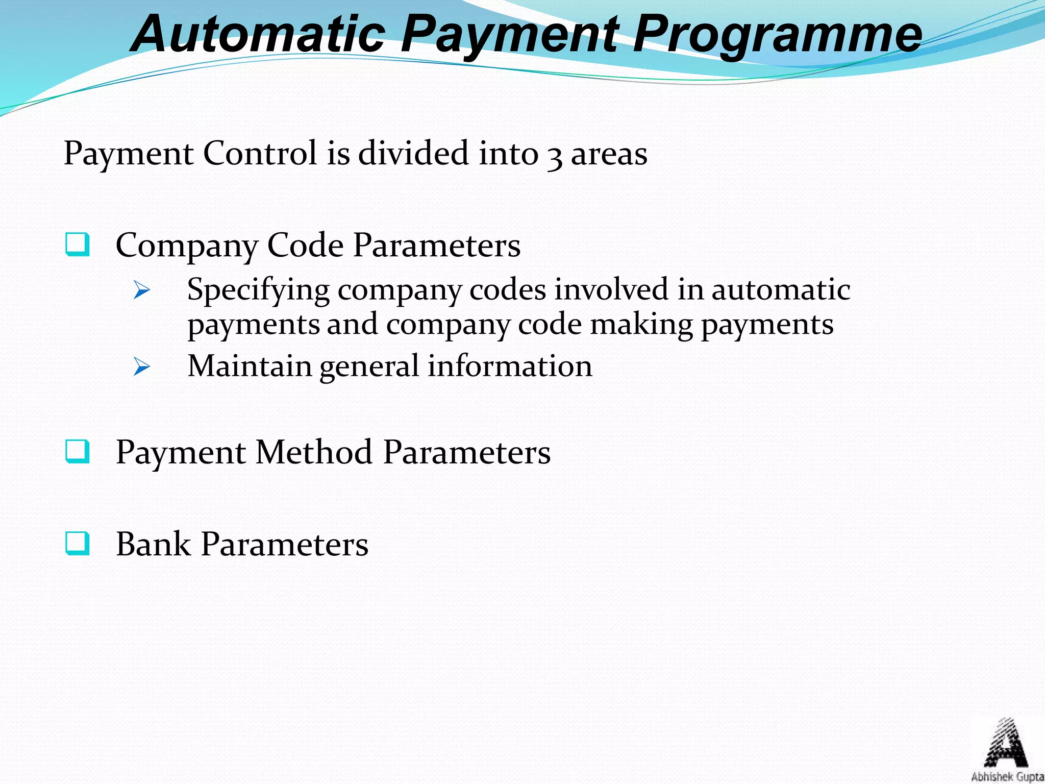 Automatic Payment Programme
Payment Control is divided into 3 areas
 Company Code Parameters
 Specifying company codes involved in automatic
payments and company code making payments
 Maintain general information
 Payment Method Parameters
 Bank Parameters
 