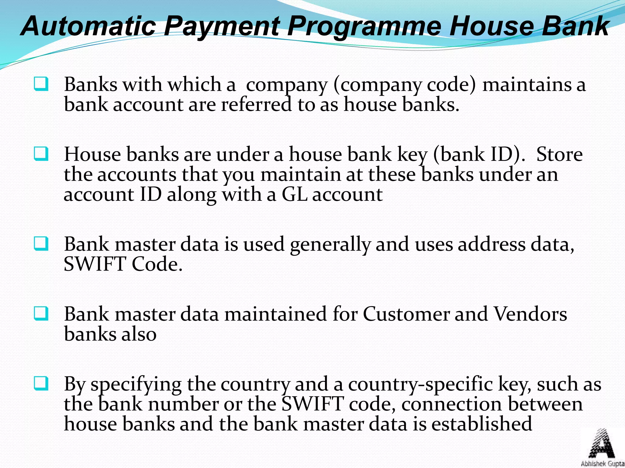 Automatic Payment Programme House Bank
 Banks with which a company (company code) maintains a
bank account are referred to as house banks.
 House banks are under a house bank key (bank ID). Store
the accounts that you maintain at these banks under an
account ID along with a GL account
 Bank master data is used generally and uses address data,
SWIFT Code.
 Bank master data maintained for Customer and Vendors
banks also
 By specifying the country and a country-specific key, such as
the bank number or the SWIFT code, connection between
house banks and the bank master data is established
 