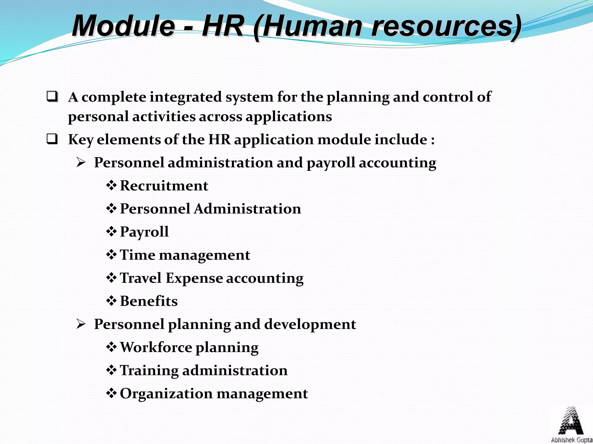 Module - HR (Human resources)
 A complete integrated system for the planning and control of
personal activities across applications
 Key elements of the HR application module include :
 Personnel administration and payroll accounting
Recruitment
Personnel Administration
Payroll
Time management
Travel Expense accounting
Benefits
 Personnel planning and development
Workforce planning
Training administration
Organization management
 