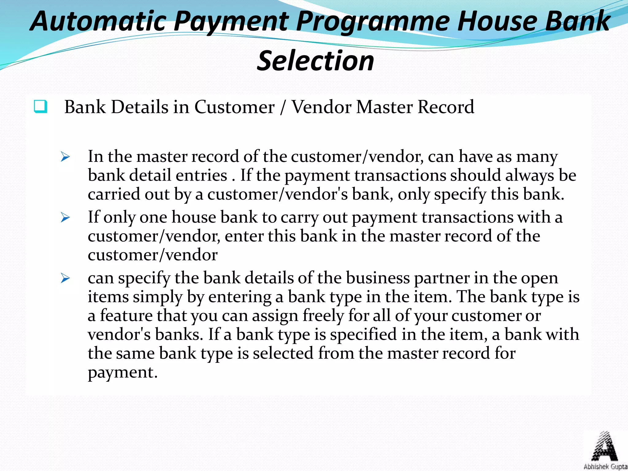 Automatic Payment Programme House Bank
Selection
 Bank Details in Customer / Vendor Master Record
 In the master record of the customer/vendor, can have as many
bank detail entries . If the payment transactions should always be
carried out by a customer/vendor's bank, only specify this bank.
 If only one house bank to carry out payment transactions with a
customer/vendor, enter this bank in the master record of the
customer/vendor
 can specify the bank details of the business partner in the open
items simply by entering a bank type in the item. The bank type is
a feature that you can assign freely for all of your customer or
vendor's banks. If a bank type is specified in the item, a bank with
the same bank type is selected from the master record for
payment.
 