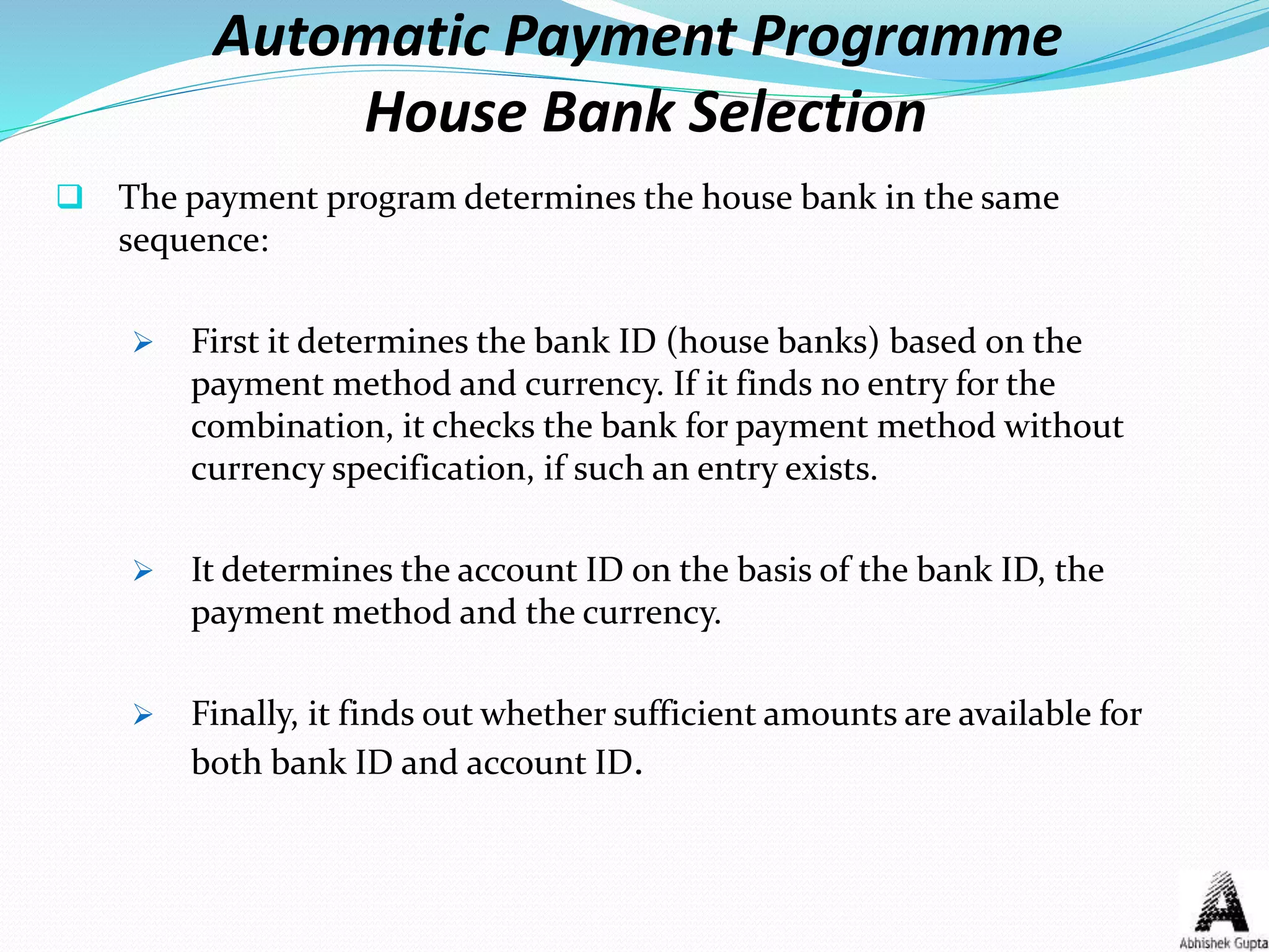 Automatic Payment Programme
House Bank Selection
 The payment program determines the house bank in the same
sequence:
 First it determines the bank ID (house banks) based on the
payment method and currency. If it finds no entry for the
combination, it checks the bank for payment method without
currency specification, if such an entry exists.
 It determines the account ID on the basis of the bank ID, the
payment method and the currency.
 Finally, it finds out whether sufficient amounts are available for
both bank ID and account ID.
 