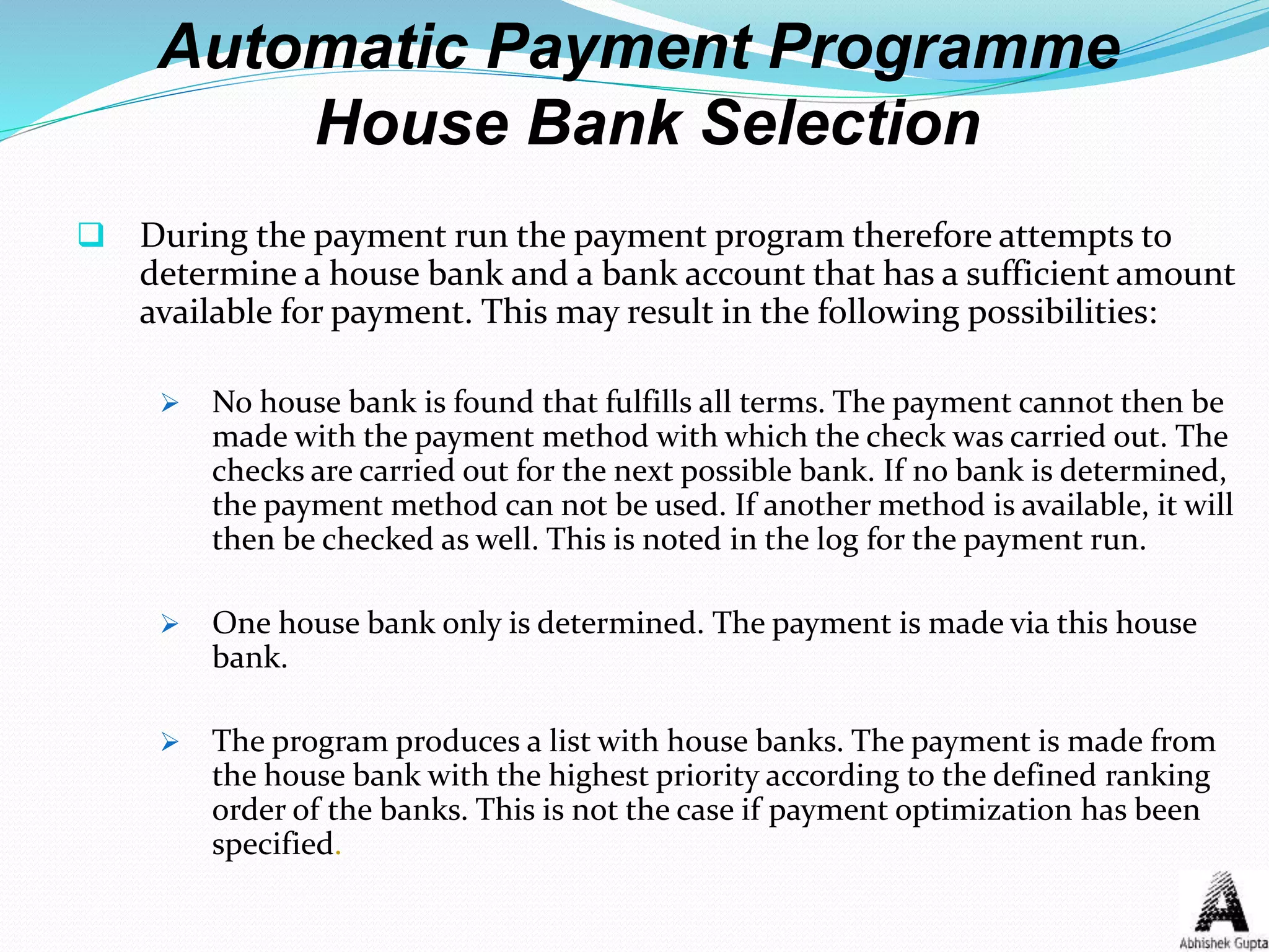 Automatic Payment Programme
House Bank Selection
 During the payment run the payment program therefore attempts to
determine a house bank and a bank account that has a sufficient amount
available for payment. This may result in the following possibilities:
 No house bank is found that fulfills all terms. The payment cannot then be
made with the payment method with which the check was carried out. The
checks are carried out for the next possible bank. If no bank is determined,
the payment method can not be used. If another method is available, it will
then be checked as well. This is noted in the log for the payment run.
 One house bank only is determined. The payment is made via this house
bank.
 The program produces a list with house banks. The payment is made from
the house bank with the highest priority according to the defined ranking
order of the banks. This is not the case if payment optimization has been
specified.
 