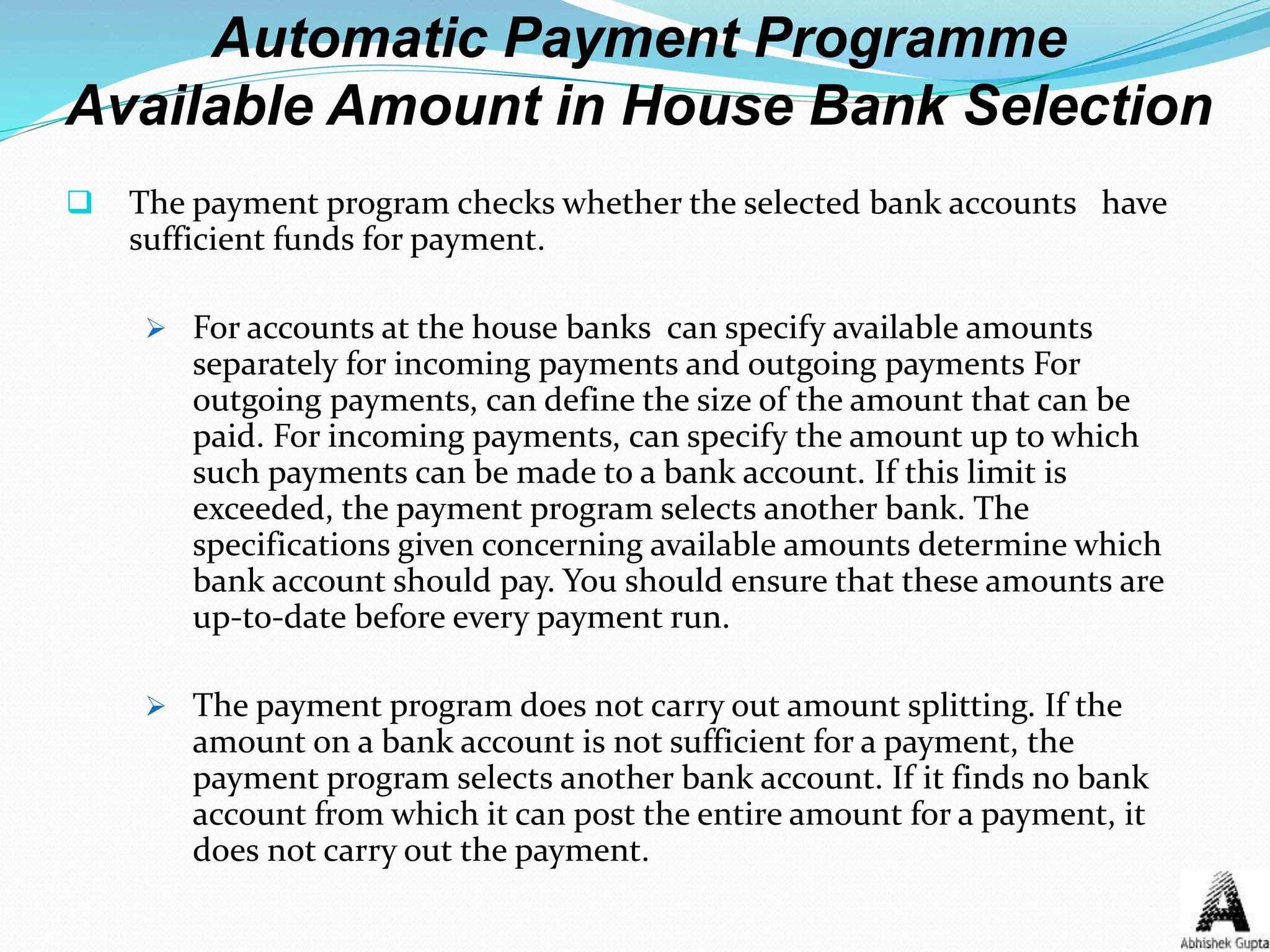 Automatic Payment Programme
Available Amount in House Bank Selection
 The payment program checks whether the selected bank accounts have
sufficient funds for payment.
 For accounts at the house banks can specify available amounts
separately for incoming payments and outgoing payments For
outgoing payments, can define the size of the amount that can be
paid. For incoming payments, can specify the amount up to which
such payments can be made to a bank account. If this limit is
exceeded, the payment program selects another bank. The
specifications given concerning available amounts determine which
bank account should pay. You should ensure that these amounts are
up-to-date before every payment run.
 The payment program does not carry out amount splitting. If the
amount on a bank account is not sufficient for a payment, the
payment program selects another bank account. If it finds no bank
account from which it can post the entire amount for a payment, it
does not carry out the payment.
 