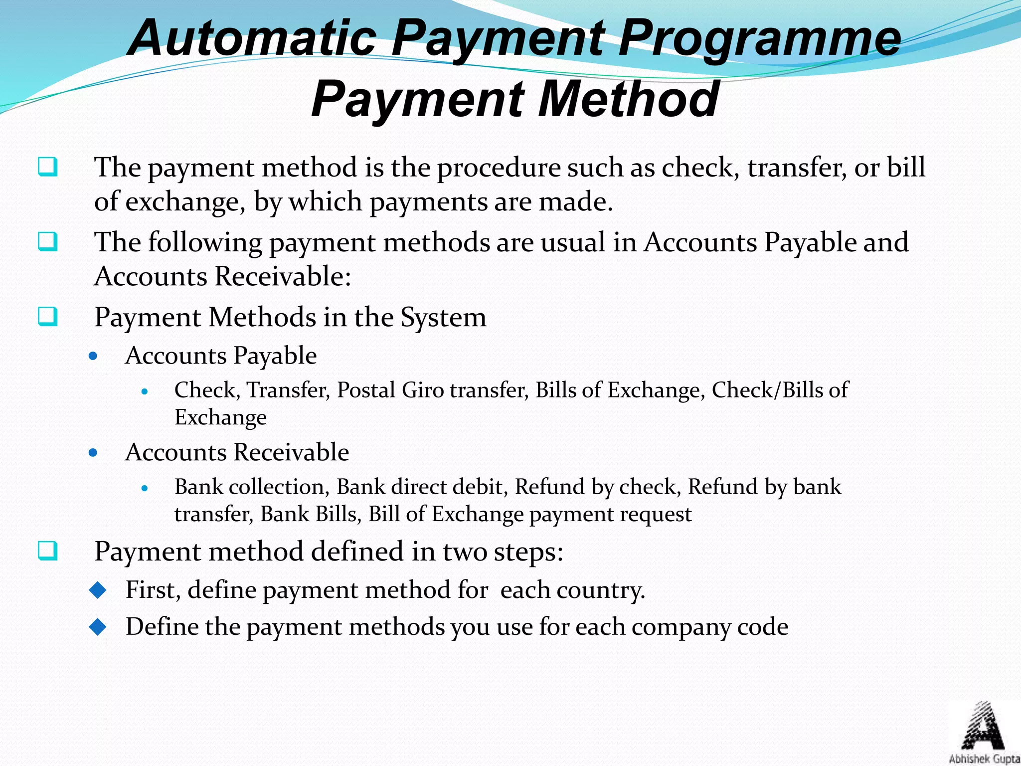 Automatic Payment Programme
Payment Method
 The payment method is the procedure such as check, transfer, or bill
of exchange, by which payments are made.
 The following payment methods are usual in Accounts Payable and
Accounts Receivable:
 Payment Methods in the System
 Accounts Payable
 Check, Transfer, Postal Giro transfer, Bills of Exchange, Check/Bills of
Exchange
 Accounts Receivable
 Bank collection, Bank direct debit, Refund by check, Refund by bank
transfer, Bank Bills, Bill of Exchange payment request
 Payment method defined in two steps:
 First, define payment method for each country.
 Define the payment methods you use for each company code
 