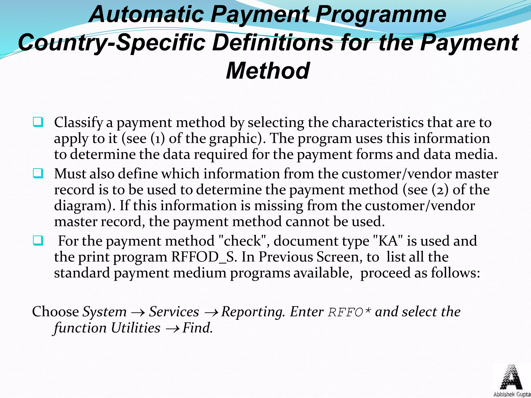 Automatic Payment Programme
Country-Specific Definitions for the Payment
Method
 Classify a payment method by selecting the characteristics that are to
apply to it (see (1) of the graphic). The program uses this information
to determine the data required for the payment forms and data media.
 Must also define which information from the customer/vendor master
record is to be used to determine the payment method (see (2) of the
diagram). If this information is missing from the customer/vendor
master record, the payment method cannot be used.
 For the payment method "check", document type "KA" is used and
the print program RFFOD_S. In Previous Screen, to list all the
standard payment medium programs available, proceed as follows:
Choose System  Services  Reporting. Enter RFFO* and select the
function Utilities  Find.
 