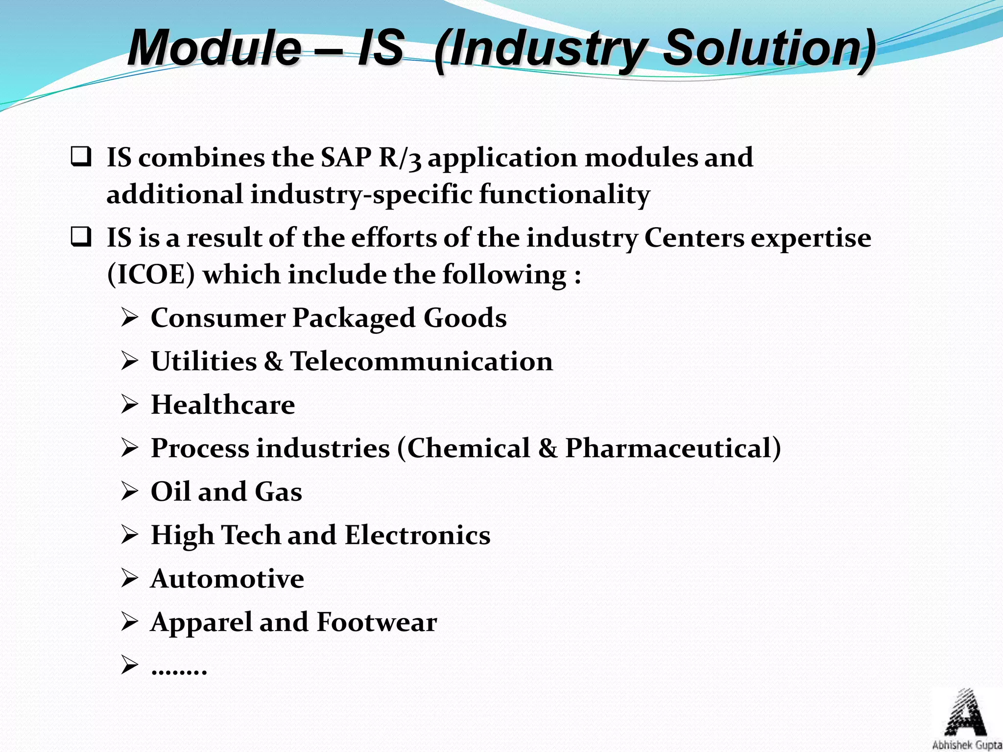 Module – IS (Industry Solution)
 IS combines the SAP R/3 application modules and
additional industry-specific functionality
 IS is a result of the efforts of the industry Centers expertise
(ICOE) which include the following :
 Consumer Packaged Goods
 Utilities & Telecommunication
 Healthcare
 Process industries (Chemical & Pharmaceutical)
 Oil and Gas
 High Tech and Electronics
 Automotive
 Apparel and Footwear
 ……..
 