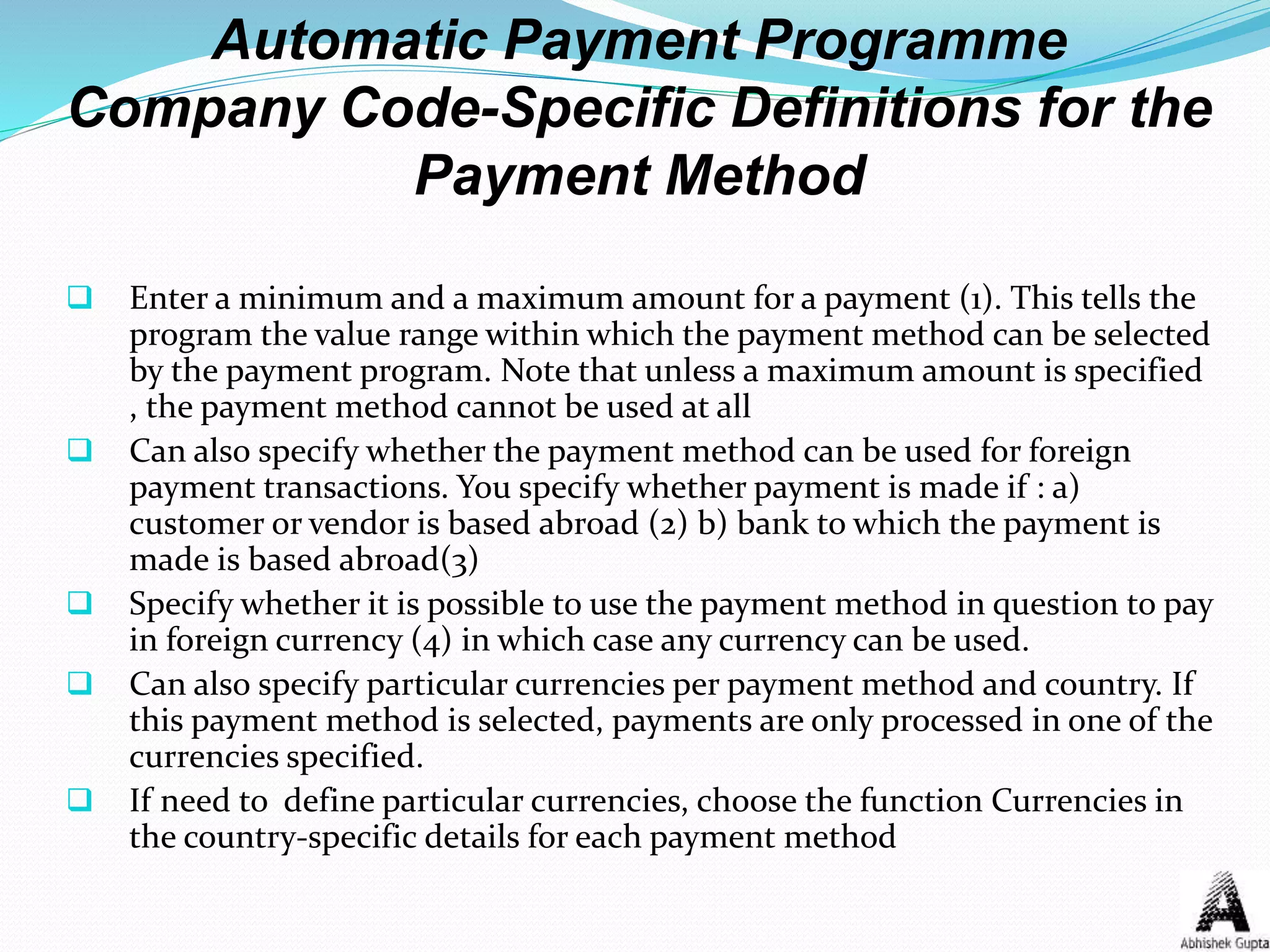 Automatic Payment Programme
Company Code-Specific Definitions for the
Payment Method
 Enter a minimum and a maximum amount for a payment (1). This tells the
program the value range within which the payment method can be selected
by the payment program. Note that unless a maximum amount is specified
, the payment method cannot be used at all
 Can also specify whether the payment method can be used for foreign
payment transactions. You specify whether payment is made if : a)
customer or vendor is based abroad (2) b) bank to which the payment is
made is based abroad(3)
 Specify whether it is possible to use the payment method in question to pay
in foreign currency (4) in which case any currency can be used.
 Can also specify particular currencies per payment method and country. If
this payment method is selected, payments are only processed in one of the
currencies specified.
 If need to define particular currencies, choose the function Currencies in
the country-specific details for each payment method
 