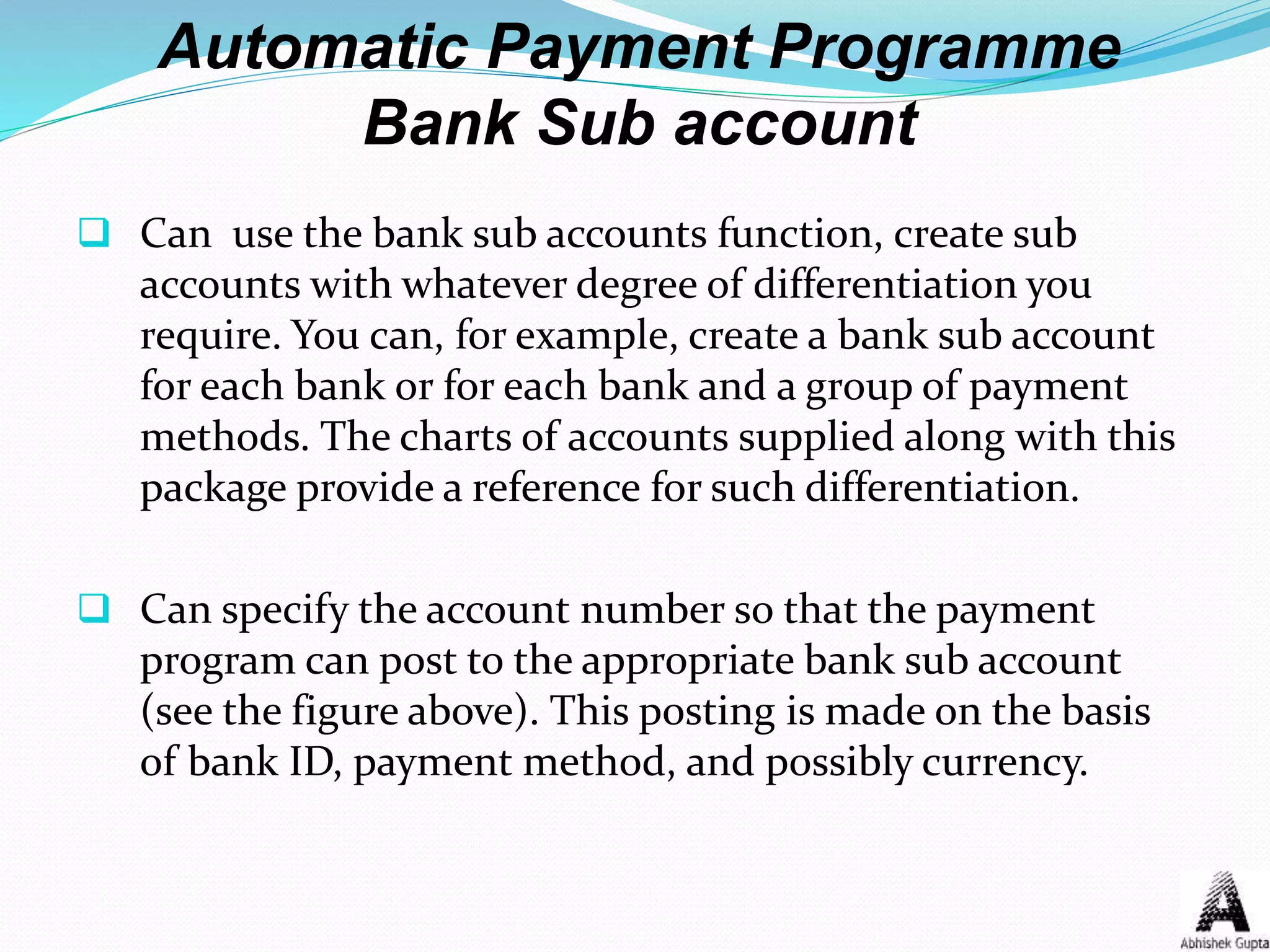 Automatic Payment Programme
Bank Sub account
 Can use the bank sub accounts function, create sub
accounts with whatever degree of differentiation you
require. You can, for example, create a bank sub account
for each bank or for each bank and a group of payment
methods. The charts of accounts supplied along with this
package provide a reference for such differentiation.
 Can specify the account number so that the payment
program can post to the appropriate bank sub account
(see the figure above). This posting is made on the basis
of bank ID, payment method, and possibly currency.
 