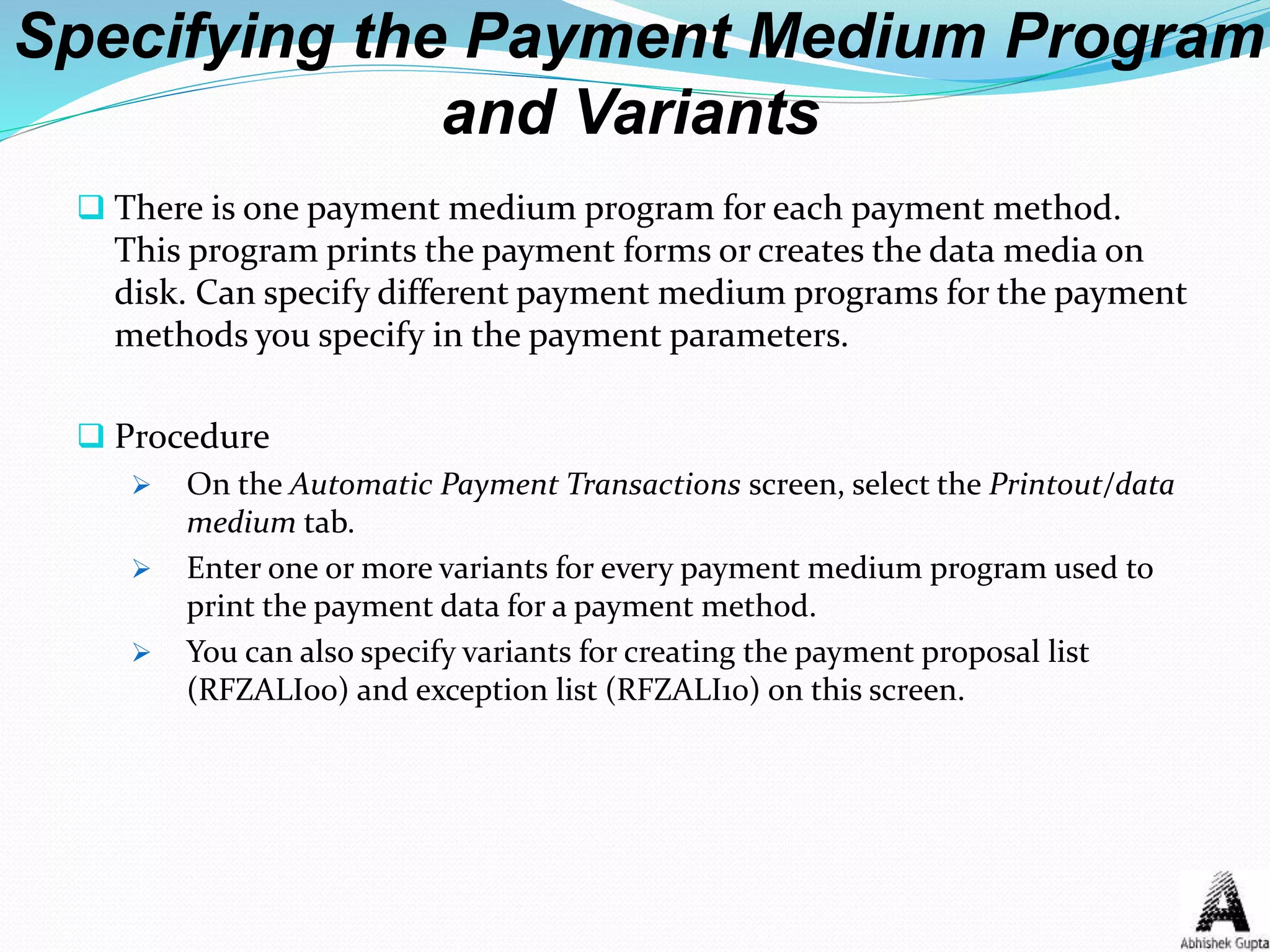 Specifying the Payment Medium Program
and Variants
 There is one payment medium program for each payment method.
This program prints the payment forms or creates the data media on
disk. Can specify different payment medium programs for the payment
methods you specify in the payment parameters.
 Procedure
 On the Automatic Payment Transactions screen, select the Printout/data
medium tab.
 Enter one or more variants for every payment medium program used to
print the payment data for a payment method.
 You can also specify variants for creating the payment proposal list
(RFZALI00) and exception list (RFZALI10) on this screen.
 